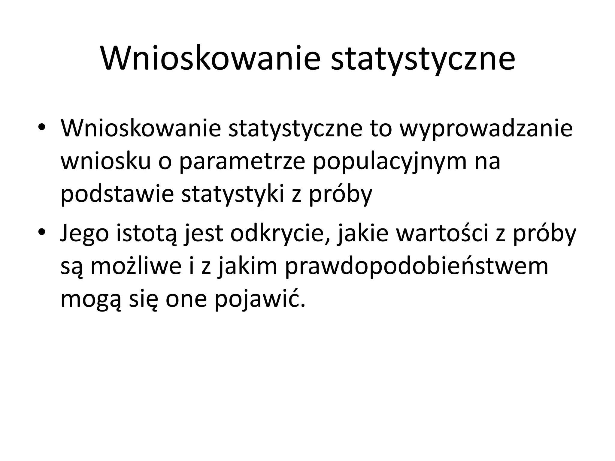 Wnioskowanie statystyczne
• Wnioskowanie statystyczne to wyprowadzanie
  wniosku o parametrze populacyjnym na
  podstawie statystyki z próby
• Jego istotą jest odkrycie, jakie wartości z próby
  są możliwe i z jakim prawdopodobieństwem
  mogą się one pojawić.
 