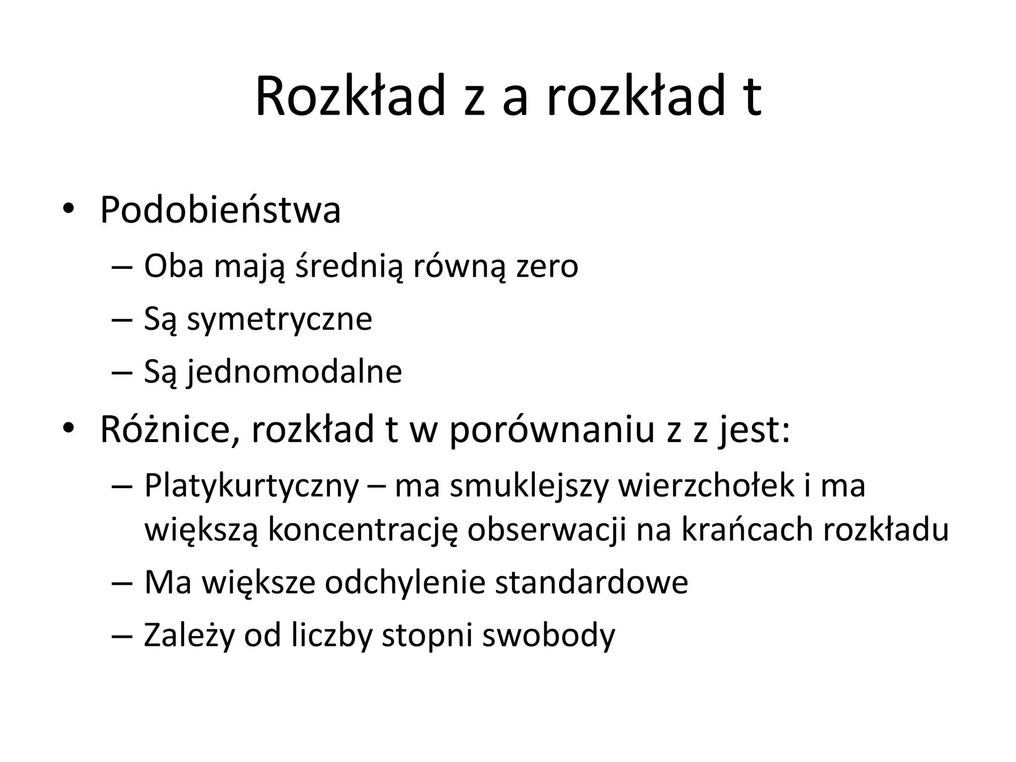Rozkład z a rozkład t
• Podobieństwa
  – Oba mają średnią równą zero
  – Są symetryczne
  – Są jednomodalne
• Różnice, rozkład t w porównaniu z z jest:
  – Platykurtyczny – ma smuklejszy wierzchołek i ma
    większą koncentrację obserwacji na krańcach rozkładu
  – Ma większe odchylenie standardowe
  – Zależy od liczby stopni swobody
 
