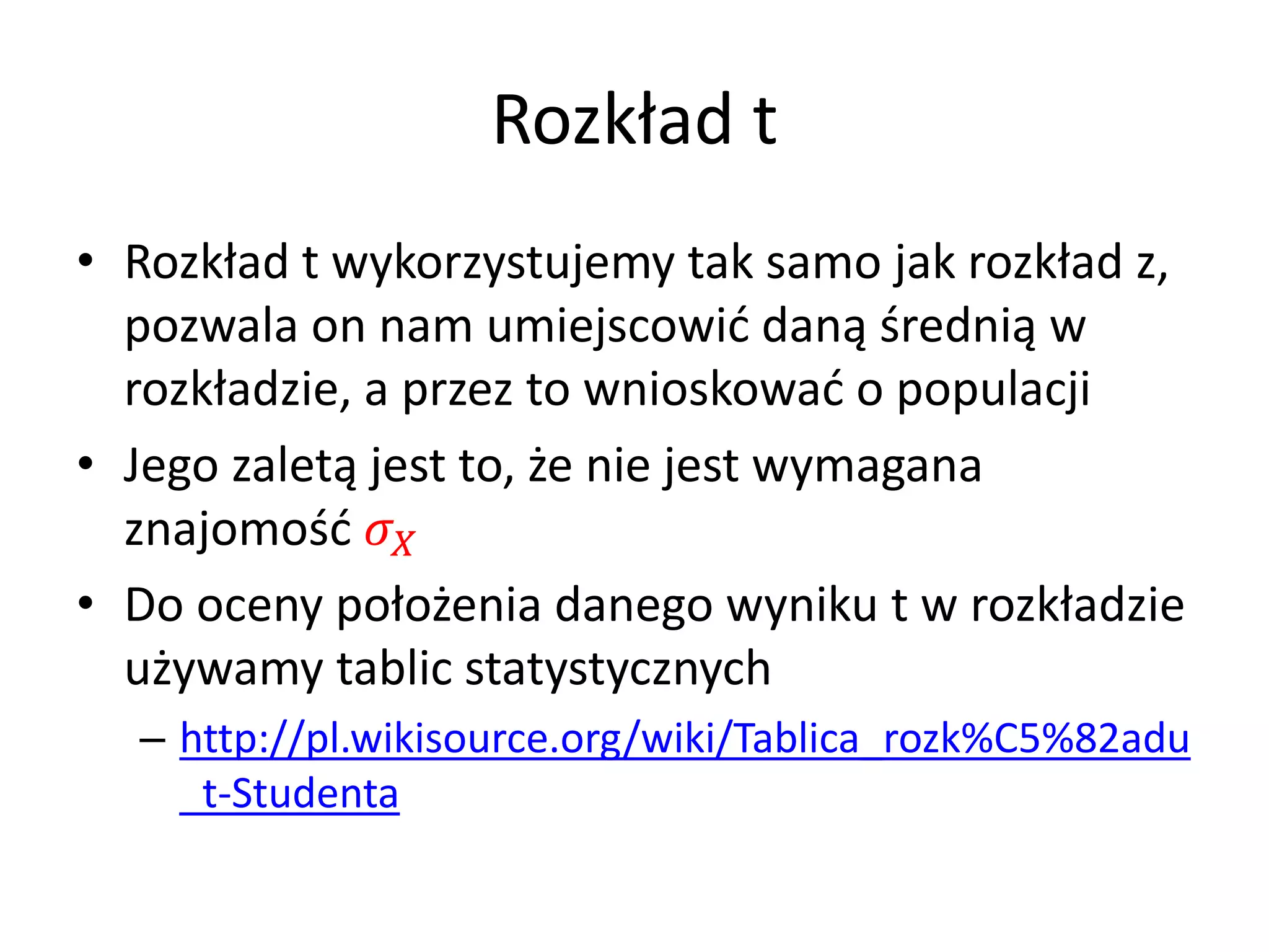 Rozkład t
• Rozkład t wykorzystujemy tak samo jak rozkład z,
  pozwala on nam umiejscowić daną średnią w
  rozkładzie, a przez to wnioskować o populacji
• Jego zaletą jest to, że nie jest wymagana
  znajomość 
• Do oceny położenia danego wyniku t w rozkładzie
  używamy tablic statystycznych
  – http://pl.wikisource.org/wiki/Tablica_rozk%C5%82adu
    _t-Studenta
 