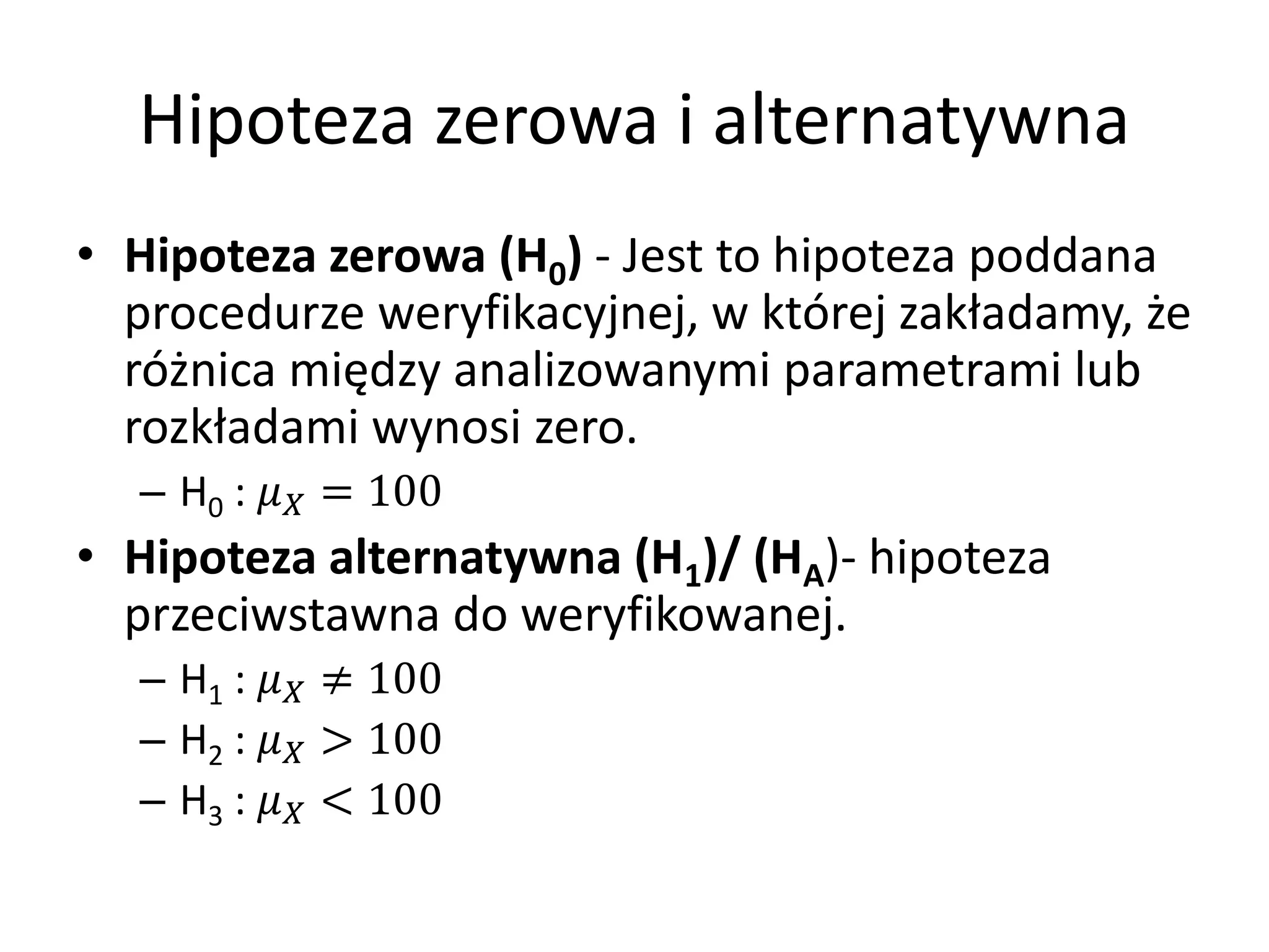 Hipoteza zerowa i alternatywna
• Hipoteza zerowa (H0) - Jest to hipoteza poddana
  procedurze weryfikacyjnej, w której zakładamy, że
  różnica między analizowanymi parametrami lub
  rozkładami wynosi zero.
  – H0 :  = 100
• Hipoteza alternatywna (H1)/ (HA)- hipoteza
  przeciwstawna do weryfikowanej.
  – H1 :  ≠ 100
  – H2 :  > 100
  – H3 :  < 100
 