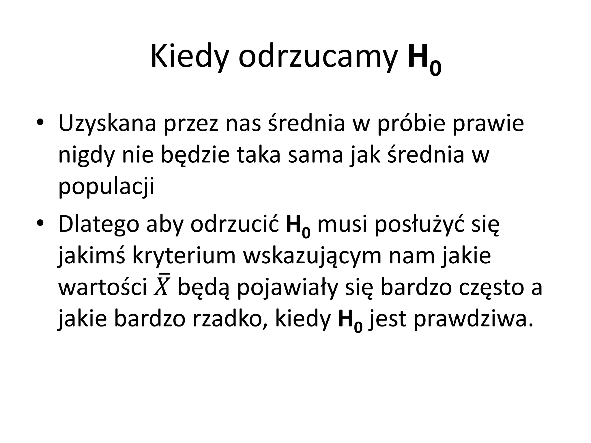 Kiedy odrzucamy H0
• Uzyskana przez nas średnia w próbie prawie
  nigdy nie będzie taka sama jak średnia w
  populacji
• Dlatego aby odrzucić H0 musi posłużyć się
  jakimś kryterium wskazującym nam jakie
  wartości  będą pojawiały się bardzo często a
  jakie bardzo rzadko, kiedy H0 jest prawdziwa.
 