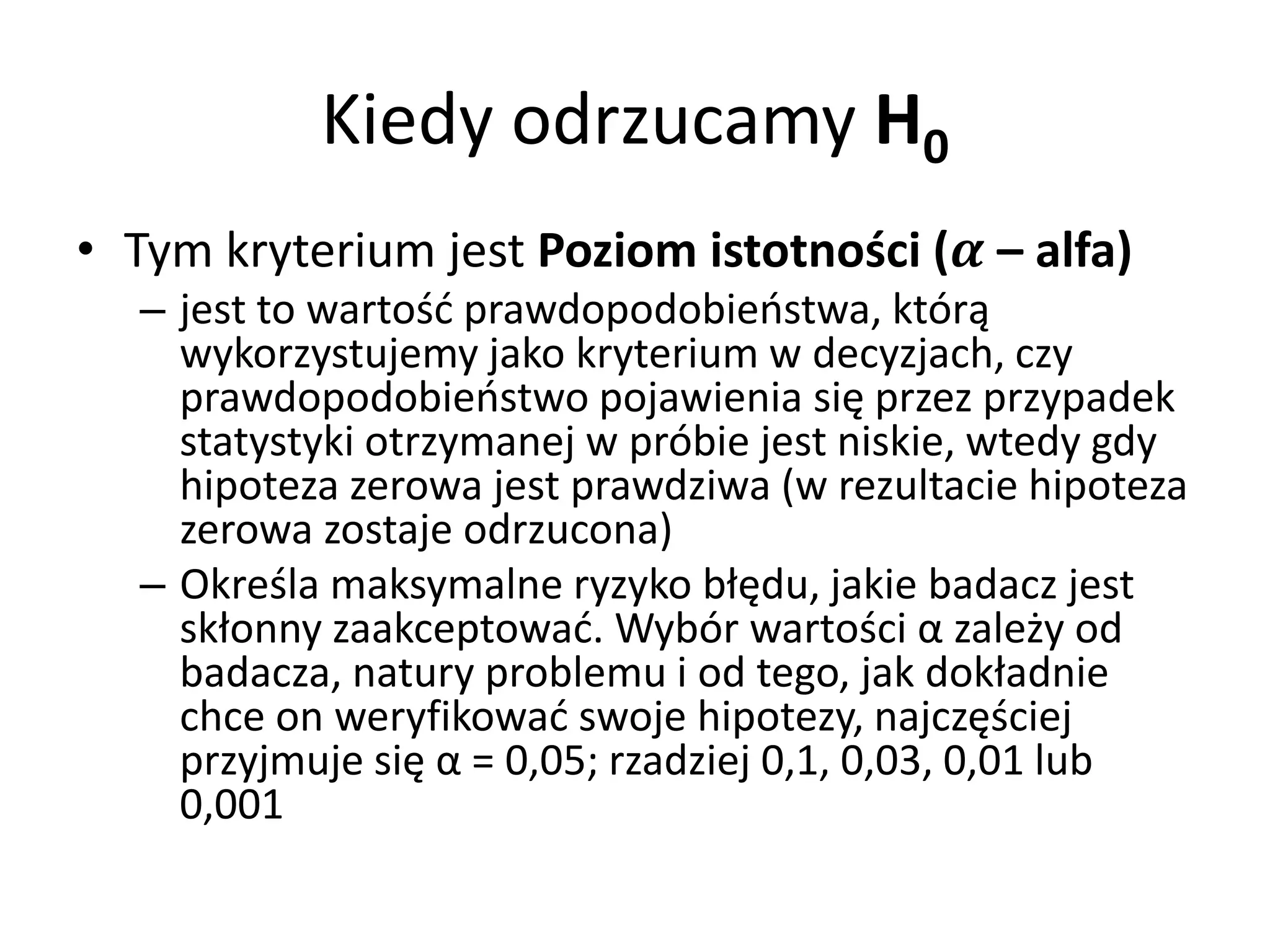 Kiedy odrzucamy H0
• Tym kryterium jest Poziom istotności ( – alfa)
   – jest to wartość prawdopodobieństwa, którą
     wykorzystujemy jako kryterium w decyzjach, czy
     prawdopodobieństwo pojawienia się przez przypadek
     statystyki otrzymanej w próbie jest niskie, wtedy gdy
     hipoteza zerowa jest prawdziwa (w rezultacie hipoteza
     zerowa zostaje odrzucona)
   – Określa maksymalne ryzyko błędu, jakie badacz jest
     skłonny zaakceptować. Wybór wartości α zależy od
     badacza, natury problemu i od tego, jak dokładnie
     chce on weryfikować swoje hipotezy, najczęściej
     przyjmuje się α = 0,05; rzadziej 0,1, 0,03, 0,01 lub
     0,001
 