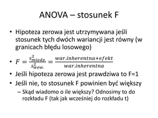ANOVA C stosunek F
? Hipoteza zerowa jest utrzymywana je?li
  stosunek tych dwch wariancji jest rwny (w
  granicach b??du losowego)
           2
         .       .?+
?  =      2            =
          .               .?
? Je?li hipoteza zerowa jest prawdziwa to F=1
? Je?li nie, to stosunek F powinien by? wi?kszy
  C Sk?d wiadomo o ile wi?kszy? Odnosimy to do
    rozk?adu F (tak jak wcze?niej do rozk?adu t)
 
