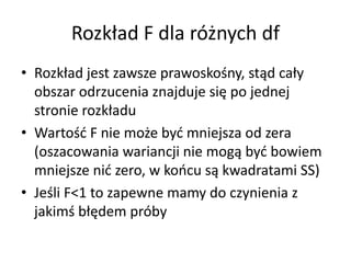 Rozk?ad F dla r?nych df
? Rozk?ad jest zawsze prawosko?ny, st?d ca?y
  obszar odrzucenia znajduje si? po jednej
  stronie rozk?adu
? Warto?? F nie mo?e by? mniejsza od zera
  (oszacowania wariancji nie mog? by? bowiem
  mniejsze ni? zero, w kocu s? kwadratami SS)
? Je?li F<1 to zapewne mamy do czynienia z
  jakim? b??dem prby
 