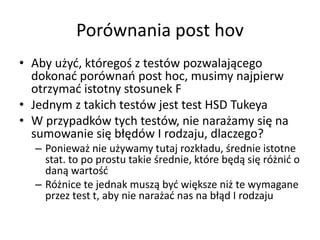 Porwnania post hov
? Aby u?y?, ktrego? z testw pozwalaj?cego
  dokona? porwna post hoc, musimy najpierw
  otrzyma? istotny stosunek F
? Jednym z takich testw jest test HSD Tukeya
? W przypadkw tych testw, nie nara?amy si? na
  sumowanie si? b??dw I rodzaju, dlaczego?
  C Poniewa? nie u?ywamy tutaj rozk?adu, ?rednie istotne
    stat. to po prostu takie ?rednie, ktre b?d? si? r?ni? o
    dan? warto??
  C R?nice te jednak musz? by? wi?ksze ni? te wymagane
    przez test t, aby nie nara?a? nas na b??d I rodzaju
 