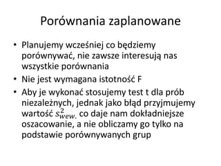 Porwnania zaplanowane
? Planujemy wcze?niej co b?dziemy
  porwnywa?, nie zawsze interesuj? nas
  wszystkie porwnania
? Nie jest wymagana istotno?? F
? Aby je wykona? stosujemy test t dla prb
  niezale?nych, jednak jako b??d przyjmujemy
            2
  warto?? . co daje nam dok?adniejsze
  oszacowanie, a nie obliczamy go tylko na
  podstawie porwnywanych grup
 