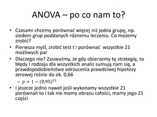 ANOVA C po co nam to?
? Czasami chcemy porwna? wi?cej ni? jedna grup?, np.
  siedem grup poddanych r?nemu leczeniu. Co mo?emy
  zrobi??
? Pierwsza my?l, zrobi? test t i porwna? wszystkie 21
  mo?liwych par
? Dlaczego nie? Zauwa?my, ?e gdy obierzemy t? strategi?, to
  b??dy I rodzaju dla wszystkich analiz sumuj? nam si?, a
  prawdopodobiestwo odrzucenia prawdziwej hipotezy
  zerowej ro?nie do ok. 0,66
   C  = 1 ? (0,95)21
? I jeszcze jedno nawet je?li wykonamy wszystkie 21
  porwna to i tak nie mamy obrazu ca?o?ci, mamy jego 21
  cz??ci
 
