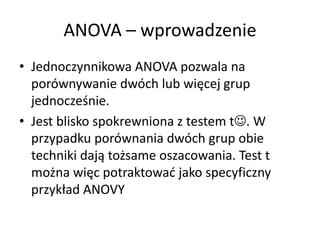 ANOVA C wprowadzenie
? Jednoczynnikowa ANOVA pozwala na
  porwnywanie dwch lub wi?cej grup
  jednocze?nie.
? Jest blisko spokrewniona z testem t?. W
  przypadku porwnania dwch grup obie
  techniki daj? to?same oszacowania. Test t
  mo?na wi?c potraktowa? jako specyficzny
  przyk?ad ANOVY
 