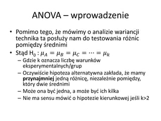 ANOVA C wprowadzenie
? Pomimo tego, ?e mwimy o analizie wariancji
  technika ta pos?u?y nam do testowania r?nic
  pomi?dzy ?rednimi
? St?d H0 :  =  =  = ? = 
  C Gdzie k oznacza liczb? warunkw
    eksperymentalnych/grup
  C Oczywi?cie hipoteza alternatywna zak?ada, ?e mamy
    przynajmniej jedn? r?nic?, niezale?nie pomi?dzy,
    ktry dwie ?rednimi
  C Mo?e ona by? jedna, a mo?e by? ich kilka
  C Nie ma sensu mwi? o hipotezie kierunkowej je?li k>2
 