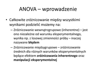 ANOVA C wprowadzenie
? Ca?kowite zr?nicowanie mi?dzy wszystkimi
  wynikami podzieli? mo?emy na:
  C Zr?nicowanie wewn?trzgrupowe (inherentne) C jest
    ono niezale?ne od warunku eksperymentalnego,
    wynika np. z losowej zmienno?ci prby C inaczej
    nazywane b??dem
  C Zr?nicowanie mi?dzygrupowe C zr?nicowanie
    ?rednich dla r?nych warunkw eksperymentalnych
    b?d?ce efektem zr?nicowania inherentnego oraz
    manipulacji eksperymentalnej
 