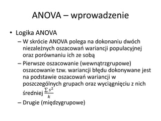 ANOVA C wprowadzenie
? Logika ANOVA
  C W skrcie ANOVA polega na dokonaniu dwch
    niezale?nych oszacowa wariancji populacyjnej
    oraz porwnaniu ich ze sob?
  C Pierwsze oszacowanie (wewn?trzgrupowe)
    oszacowanie tzw. wariancji b??du dokonywane jest
    na podstawie oszacowa wariancji w
    poszczeglnych grupach oraz wyci?gni?ciu z nich
               2
    ?redniej
             
  C Drugie (mi?dzygrupowe)
 