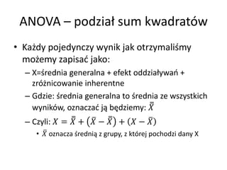ANOVA C podzia? sum kwadratw
? Ka?dy pojedynczy wynik jak otrzymali?my
  mo?emy zapisa? jako:
  C X=?rednia generalna + efekt oddzia?ywa +
    zr?nicowanie inherentne
  C Gdzie: ?rednia generalna to ?rednia ze wszystkich
    wynikw, oznacza? j? b?dziemy: 
  C Czyli:  =  +  ?  +  ? 
     ?  oznacza ?redni? z grupy, z ktrej pochodzi dany X
 