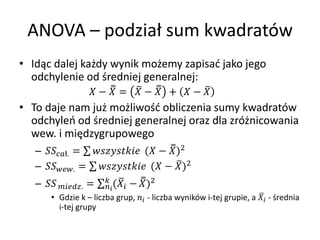 ANOVA C podzia? sum kwadratw
? Id?c dalej ka?dy wynik mo?emy zapisa? jako jego
  odchylenie od ?redniej generalnej:
                      ?  =  ?  +  ? 
? To daje nam ju? mo?liwo?? obliczenia sumy kwadratw
  odchyle od ?redniej generalnej oraz dla zr?nicowania
  wew. i mi?dzygrupowego
   C ?. =  ( ? )2
   C . =  ( ? )2
                          
   C  . =    (   ? )2
        ? Gdzie k C liczba grup,  - liczba wynikw i-tej grupie, a  - ?rednia
          i-tej grupy
 