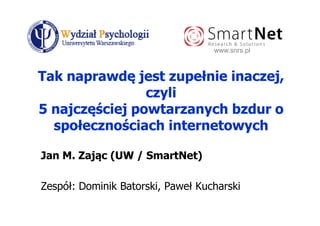 www.snrs.pl



Tak naprawdę jest zupełnie inaczej,
                czyli
5 najczęściej powtarzanych bzdur o
  społecznościach internetowych

Jan M. Zając (UW / SmartNet)

Zespół: Dominik Batorski, Paweł Kucharski
 