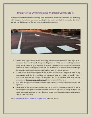 Importance Of Hiring Line Marking Contractors
You are acquainted with the certainty how mechanical work environments are brimming
with dangers. Countless and even passing in the most pessimistic scenario situations
happen simply because of the work environment occurrences.
In this way, significance of the wellbeing and security insurances and regulations
can never be over stressed. It is your obligation to verify you are making each and
every stride towards guaranteeing that your representatives are totally sheltered
and secure in the working environment and that the work environment episodes get
decreased or even precluded through and through in a fitting manner.
It ought to go without saying that if any of your worker winds up getting hurt in any
conceivable path in the working environment; you are going to need to pay
enormous measure of charges all together for his treatment and cure. Hiring
professional line marking contractors is the solution in that case.
So it does really turn out as truly lavish or exorbitant for the association that you are
a part of.
In the light of the aforementioned data, it can just about be underestimated that it is
an exemplary thought to take the safety measures in any case to verify that you can
spare a colossal measure of cash that you would need to pay for the treatment and
cure of your utilization.
Visit http://www.advancelinemarking.com.au/ to know more.
 