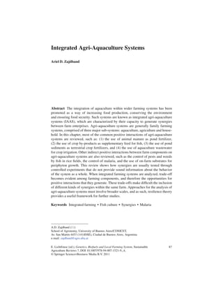Integrated Agri-Aquaculture Systems

Ariel D. Zajdband




Abstract The integration of aquaculture within wider farming systems has been
promoted as a way of increasing food production, conserving the environment
and ensuring food security. Such systems are known as integrated agri-aquaculture
systems (IAAS), which are characterized by their capacity to generate synergies
between farm enterprises. Agri-aquaculture systems are generally family farming
systems, comprised of three major sub-systems: aquaculture, agriculture and house-
hold. In this chapter, most of the common positive interactions of agri-aquaculture
systems are reviewed, such as: (1) the use of animal manure as pond fertilizer,
(2) the use of crop by-products as supplementary feed for ﬁsh, (3) the use of pond
sediments as terrestrial crop fertilizers, and (4) the use of aquaculture wastewater
for crop irrigation. Other indirect positive interactions between farm components on
agri-aquaculture systems are also reviewed, such as the control of pests and weeds
by ﬁsh in rice ﬁelds, the control of malaria, and the use of on-farm substrates for
periphyton growth. This review shows how synergies are usually tested through
controlled experiments that do not provide sound information about the behavior
of the system as a whole. When integrated farming systems are analyzed, trade-off
becomes evident among farming components, and therefore the opportunities for
positive interactions that they generate. These trade-offs make difﬁcult the inclusion
of different kinds of synergies within the same farm. Approaches for the analysis of
agri-aquaculture systems must involve broader scales, and as such, resilience theory
provides a useful framework for further studies.

Keywords Integrated farming • Fish culture • Synergies • Malaria




A.D. Zajdband ( )
School of Agronomy, University of Buenos Aires/CONICET,
Av. San Mart´n 4453 (1414DSE), Ciudad de Buenos Aires, Argentina
             ı
e-mail: zajdband@agro.uba.ar

E. Lichtfouse (ed.), Genetics, Biofuels and Local Farming System, Sustainable      87
Agriculture Reviews 7, DOI 10.1007/978-94-007-1521-9 4,
© Springer Science+Business Media B.V. 2011
 