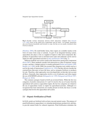 Integrated Agri-Aquaculture Systems                                                          97




Fig. 2 Possible on-farm interactions between IAAS subsystems (Adapted from Edwards
et al. 1988). Focus on the central role of aquaculture must be noted – for example, interactions
also exist between households and livestock or crops, but they are not usually considered when
IAAS are analyzed


(Hambrey 2004). On small-holder farms, these inputs are available mainly in the
form of wastes from crops or animals. As part of an integrated farming system,
aquaculture also plays a role as a supplier of inputs to other farm components. By-
products of aquaculture such as enriched waste water and sediments can be used as
inputs for other agricultural activities (Little and Edwards 2003) (Fig. 2).
    Different methods were used to analyze the interactions among farm components
(Prein 2007). These methods consider each interaction as a ﬂow of nutrients, energy
or mass, and thus, a budget analysis is usually performed (Dashu and Jianhuo 1996;
Ruddle et al. 1986). In the 1990s, bio-resource ﬂow diagrams were widely used as a
tool for the study of interactions (Lightfoot et al. 1994), but they did not consider the
external ﬂows that enter or leave the farm, such as inorganic fertilizers or products
for sale. Therefore, other approaches were developed later on that take into account
all ﬂows. Generally, these approaches involve a set of indicators and often require
the use of ECOPATH software (Dalsgaard et al. 1995; Dalsgaard and Oﬁcial 1997;
Phong et al. 2010).
    The common synergies found in IAAS are reviewed below. While the ﬁrst two
categories of positive interactions (5.1 and 5.2) involve the use of wastes from the
agricultural sub-system as aquaculture inputs, the last two categories are related to
the use of aquaculture wastes as inputs for agricultural activities. Although it is
recognized that more interactions are usually present in IAAS, the focus is on the
synergies that involve the aquaculture sub-system.



5.1 Organic Fertilization of Ponds

In IAAS, ponds are fertilized with on-farm crop and animal wastes. The purpose of
pond fertilization in aquaculture is to stimulate pond primary productivity, and thus,
to provide natural foods for cultured organisms. Pond fertilization stimulates the
 