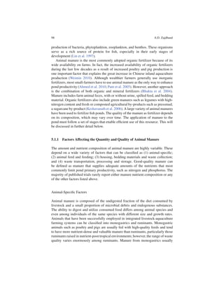 98                                                                      A.D. Zajdband


production of bacteria, phytoplankton, zooplankton, and benthos. These organisms
serve as a rich source of protein for ﬁsh, especially in their early stages of
development (Lin et al. 1997).
   Animal manure is the most commonly adopted organic fertilizer because of its
wide availability on farms. In fact, the increased availability of organic fertilizers
during the last few decades as a result of increased poultry and pig production is
one important factor that explains the great increase in Chinese inland aquaculture
production (Weimin 2010). Although wealthier farmers generally use inorganic
fertilizers, most small-farmers have to use animal manure as the only way to enhance
pond productivity (Ahmed et al. 2010; Pant et al. 2005). However, another approach
is the combination of both organic and mineral fertilizers (Bhakta et al. 2004).
Manure includes farm animal feces, with or without urine, spilled feed, and bedding
material. Organic fertilizers also include green manures such as legumes with high-
nitrogen content and fresh or composted agricultural by-products such as pressmud,
a sugarcane by-product (Keshavanath et al. 2006). A large variety of animal manures
have been used to fertilize ﬁsh ponds. The quality of the manure as fertilizer depends
on its composition, which may vary over time. The application of manure to the
pond must follow a set of stages that enable efﬁcient use of this resource. This will
be discussed in further detail below.


5.1.1 Factors Affecting the Quantity and Quality of Animal Manure

The amount and nutrient composition of animal manure are highly variable. These
depend on a wide variety of factors that can be classiﬁed as (1) animal-speciﬁc;
(2) animal feed and feeding; (3) housing, bedding materials and waste collection;
and (4) waste transportation, processing and storage. Good-quality manure can
be deﬁned as manure that supplies adequate amounts of the nutrients that most
commonly limit pond primary productivity, such as nitrogen and phosphorus. The
majority of published trials rarely report either manure nutrient composition or any
of the other factors listed above.


Animal-Speciﬁc Factors

Animal manure is composed of the undigested fraction of the diet consumed by
livestock and a small proportion of microbial debris and endogenous substances.
The ability to digest and utilize consumed food differs among animal species and
even among individuals of the same species with different size and growth rates.
Animals that have been successfully employed in integrated livestock-aquaculture
farming systems can be classiﬁed into monogastrics and ruminants. Monogastric
animals such as poultry and pigs are usually fed with high-quality feeds and tend
to have more nutrient-dense and valuable manure than ruminants, particularly those
ruminants raised in nutrient-poor tropical environments; however, the range of waste
quality varies enormously among ruminants. Manure from monogastrics usually
 