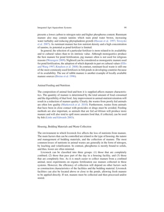 Integrated Agri-Aquaculture Systems                                                     99


presents a lower carbon to nitrogen ratio and higher phosphorus content. Ruminant
manure also may contain tannins which stain pond water brown, increasing
water turbidity and reducing phytoplankton growth (Hassan et al. 1997; Tersiyski
et al. 2007). As ruminant manure has low nutrient density and a high concentration
of tannins, its potential as pond fertilizer is limited.
   In general, the selection of a particular fertilizer is more related to its availability
and to cultural values than to its intrinsic value. Although monogastrics produce
the best manure for pond fertilization, pig manure often is not used for religious
reasons (Wetengere 2009). Nightsoil can be considered as monogastric manure used
for pond fertilization, the adoption of which depends in part on cultural values (Ellis
and Wang 1997; Knudsen et al. 2008). In contrast, ruminant fecal waste is still one
of the most commonly used fertilizers in ﬁsh ponds in developing countries because
of its availability. The use of rabbit manure is another example of locally available
manure sources (Breine et al. 1996).


Animal Feeding and Nutrition

The composition of animal feed and how it is supplied affects manure characteris-
tics. The quantity of manure is determined by the total amount of food consumed
and the digestibility of that food. Any improvement in animal-nutrient retention will
result in a reduction of manure quality. Clearly, the wastes from poorly fed animals
are often low quality (Markewich et al. 2010). Furthermore, wastes from animals
that have been in close contact with pesticides or drugs must be avoided. Feeding
methods are also important, as animals that are fed ad-libitum will produce more
manure and will also tend to spill more uneaten food that, if collected, can be used
by ﬁsh (Little and Edwards 2003).


Housing, Bedding Materials and Waste Collection

The environment in which livestock live affects the loss of nutrients from manure.
The main factors that can be controlled are related to the type of housing, the nature
and management of bedding materials, and the collection of manure. The most
common losses of nutrients in animal wastes are generally in the form of nitrogen,
by leaching and volatilization. In contrast, phosphorus is mostly bound to solids,
and thus, losses are often minimal.
   Livestock can be classiﬁed into three groups: (1) those that are completely
conﬁned; (2) those that pass part of the day in a housing facility, and (3) those
that are completely free. As it is much easier to collect manure from a conﬁned
animal, most experiments on organic fertilization use manure collected in these
systems. However, the efﬁciency of collection will depend on other factors such
as construction characteristics of the facilities and the bedding material. Livestock
facilities can also be located above or close to the ponds, allowing fresh manure
to be applied directly. If not, manure must be collected and then processed and/or
stored.
 