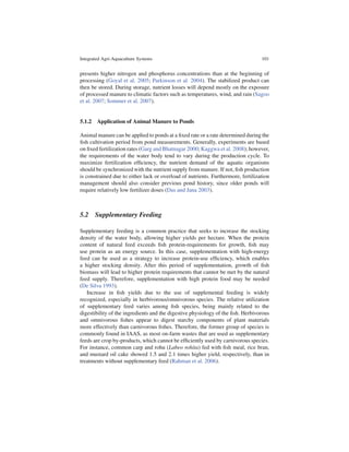 Integrated Agri-Aquaculture Systems                                               101


presents higher nitrogen and phosphorus concentrations than at the beginning of
processing (Goyal et al. 2005; Parkinson et al. 2004). The stabilized product can
then be stored. During storage, nutrient losses will depend mostly on the exposure
of processed manure to climatic factors such as temperatures, wind, and rain (Sagoo
et al. 2007; Sommer et al. 2007).


5.1.2 Application of Animal Manure to Ponds

Animal manure can be applied to ponds at a ﬁxed rate or a rate determined during the
ﬁsh cultivation period from pond measurements. Generally, experiments are based
on ﬁxed fertilization rates (Garg and Bhatnagar 2000; Kaggwa et al. 2008); however,
the requirements of the water body tend to vary during the production cycle. To
maximize fertilization efﬁciency, the nutrient demand of the aquatic organisms
should be synchronized with the nutrient supply from manure. If not, ﬁsh production
is constrained due to either lack or overload of nutrients. Furthermore, fertilization
management should also consider previous pond history, since older ponds will
require relatively low fertilizer doses (Das and Jana 2003).



5.2 Supplementary Feeding

Supplementary feeding is a common practice that seeks to increase the stocking
density of the water body, allowing higher yields per hectare. When the protein
content of natural feed exceeds ﬁsh protein-requirements for growth, ﬁsh may
use protein as an energy source. In this case, supplementation with high-energy
feed can be used as a strategy to increase protein-use efﬁciency, which enables
a higher stocking density. After this period of supplementation, growth of ﬁsh
biomass will lead to higher protein requirements that cannot be met by the natural
feed supply. Therefore, supplementation with high protein food may be needed
(De Silva 1993).
   Increase in ﬁsh yields due to the use of supplemental feeding is widely
recognized, especially in herbivorous/omnivorous species. The relative utilization
of supplementary feed varies among ﬁsh species, being mainly related to the
digestibility of the ingredients and the digestive physiology of the ﬁsh. Herbivorous
and omnivorous ﬁshes appear to digest starchy components of plant materials
more effectively than carnivorous ﬁshes. Therefore, the former group of species is
commonly found in IAAS, as most on-farm wastes that are used as supplementary
feeds are crop by-products, which cannot be efﬁciently used by carnivorous species.
For instance, common carp and rohu (Labeo rohita) fed with ﬁsh meal, rice bran,
and mustard oil cake showed 1.5 and 2.1 times higher yield, respectively, than in
treatments without supplementary feed (Rahman et al. 2006).
 