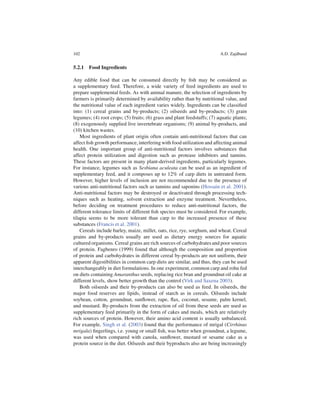 102                                                                       A.D. Zajdband


5.2.1 Food Ingredients

Any edible food that can be consumed directly by ﬁsh may be considered as
a supplementary feed. Therefore, a wide variety of feed ingredients are used to
prepare supplemental feeds. As with animal manure, the selection of ingredients by
farmers is primarily determined by availability rather than by nutritional value, and
the nutritional value of each ingredient varies widely. Ingredients can be classiﬁed
into: (1) cereal grains and by-products; (2) oilseeds and by-products; (3) grain
legumes; (4) root crops; (5) fruits; (6) grass and plant feedstuffs; (7) aquatic plants;
(8) exogenously supplied live invertebrate organisms; (9) animal by-products, and
(10) kitchen wastes.
    Most ingredients of plant origin often contain anti-nutritional factors that can
affect ﬁsh growth performance, interfering with food utilization and affecting animal
health. One important group of anti-nutritional factors involves substances that
affect protein utilization and digestion such as protease inhibitors and tannins.
These factors are present in many plant-derived ingredients, particularly legumes.
For instance, legumes such as Sesbiana aculeata can be used as an ingredient of
supplementary feed, and it composes up to 12% of carp diets in untreated form.
However, higher levels of inclusion are not recommended due to the presence of
various anti-nutritional factors such as tannins and saponins (Hossain et al. 2001).
Anti-nutritional factors may be destroyed or deactivated through processing tech-
niques such as heating, solvent extraction and enzyme treatment. Nevertheless,
before deciding on treatment procedures to reduce anti-nutritional factors, the
different tolerance limits of different ﬁsh species must be considered. For example,
tilapia seems to be more tolerant than carp to the increased presence of these
substances (Francis et al. 2001).
    Cereals include barley, maize, millet, oats, rice, rye, sorghum, and wheat. Cereal
grains and by-products usually are used as dietary energy sources for aquatic
cultured organisms. Cereal grains are rich sources of carbohydrates and poor sources
of protein. Fagbenro (1999) found that although the composition and proportion
of protein and carbohydrates in different cereal by-products are not uniform, their
apparent digestibilities in common carp diets are similar, and thus, they can be used
interchangeably in diet formulations. In one experiment, common carp and rohu fed
on diets containing Amaranthus seeds, replacing rice bran and groundnut oil cake at
different levels, show better growth than the control (Virk and Saxena 2003).
    Both oilseeds and their by-products can also be used as feed. In oilseeds, the
major food reserves are lipids, instead of starch as in cereals. Oilseeds include
soybean, cotton, groundnut, sunﬂower, rape, ﬂax, coconut, sesame, palm kernel,
and mustard. By-products from the extraction of oil from these seeds are used as
supplementary feed primarily in the form of cakes and meals, which are relatively
rich sources of protein. However, their amino acid content is usually unbalanced.
For example, Singh et al. (2003) found that the performance of mrigal (Cirrhinus
mrigala) ﬁngerlings, i.e. young or small ﬁsh, was better when groundnut, a legume,
was used when compared with canola, sunﬂower, mustard or sesame cake as a
protein source in the diet. Oilseeds and their byproducts also are being increasingly
 
