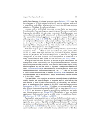Integrated Agri-Aquaculture Systems                                             103


used in the replacement of ﬁsh meal as protein sources. Fagbenro (1998) found that
the replacement of 67% of ﬁsh-meal protein with soybean, sunﬂower seed meal,
or winged-bean meal did not affect growth, feed conversion efﬁciency or protein
utilization by Nile tilapia (Oreochromis niloticus).
   Legumes used as feed include chick pea, cowpea, lupin, and pigeon pea.
Groundnut and soybean are oleaginous legume crops and thus are grown primarily
for processing into edible oils and protein concentrates. Grain legumes are good
sources of protein, energy and B vitamins such as thiamine and riboﬂavin, and
often are considered natural supplements to cereal grains, because of their amino
acid composition. Garg et al. (2002) have studied the effect of four different
raw and processed leguminous seeds, namely soybean, Vigna radiata, cowpea
and Cyamopsis tetragonaloba, on the growth of mrigal and rohu ﬁngerlings. The
processing of beans affected growth and other variables such as feed conversion
ratio, protein efﬁciency ratio and gross energy retention.
   Root crops are plant species with extensive carbohydrate food reserves in their
underground stems, i.e., tubers or roots, and include taro, carrot, sweet potato,
cassava, and potato. Root crops and tubers are poor sources of protein, vitamins,
calcium and phosphorus, but are rich dietary sources of potassium and digestible
carbohydrates. In one trial, increased cassava incorporation in tilapia diet as an
energy source resulted in better growth and food utilization (Wee and Ng 1986).
   Many plant fruits and their processed by-products may be considered for ﬁsh
feeding. Fruits used as supplementary feed in aquaculture include banana, tangerine,
papaya, orange and avocado. Although fruits generally are regarded as poor dietary
sources of protein, they are rich sources of digestible carbohydrates and therefore
energy. Ulloa and Verreth (2003) recommend the inclusion of coffee pulp in diets
for Oreochromis aurea, limited to no more than 130 g:kg 1 when ﬁsh are raised
in earthen ponds and natural food is available. Ulloa et al. (2004) also found that
green-banana meal may be a good energy source in omnivorous ﬁsh diets because
of its high energy content.
   Grass and forage crops constitute a valuable source of dietary carbohydrates,
protein, vitamins and minerals. Results of proximate analysis have indicated the
high potential of some of these plant materials, such as cassava and mulberry
leaves, as supplementary feed because of their high protein and energy content
(Dongmeza et al. 2009; Ng and Wee 1989). Grass carp was successfully grown
using different forages usually available in IAAS such as maize leaves (Dongmeza
et al. 2010), and a mixture of annual ryegrass (Lolium multiﬂorum) and napier
grass (Pennisetum purpureum) (Casaca 2008). The inclusion of grass into tilapia
supplementary feeds was also found as a viable option for small-holder farmers
(Chikafumbwa et al. 1993; Poot-L´ pez et al. 2010).
                                    o
   Aquatic plants are a valuable source of nutrients for herbivorous ﬁsh species. In
general, aquatic macrophytes are poor sources of dietary protein and lipids, but are
regarded as good sources of digestible carbohydrates and minerals. However, they
may contain considerable amounts of crude ﬁber and anti-nutritional factors such
as tannins. Kalita et al. (2007) found that Ipomoea reptans and Lemna minor, two
aquatic weed species, have the potential to become nutrient sources for ﬁsh diets
 