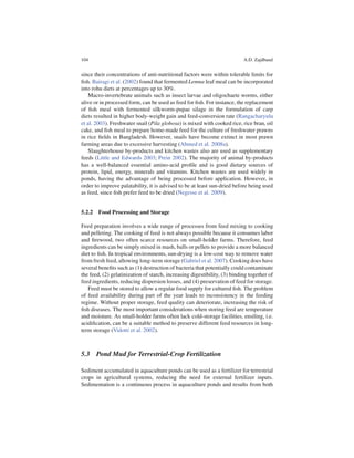 104                                                                        A.D. Zajdband


since their concentrations of anti-nutritional factors were within tolerable limits for
ﬁsh. Bairagi et al. (2002) found that fermented Lemna leaf meal can be incorporated
into rohu diets at percentages up to 30%.
    Macro-invertebrate animals such as insect larvae and oligochaete worms, either
alive or in processed form, can be used as feed for ﬁsh. For instance, the replacement
of ﬁsh meal with fermented silkworm-pupae silage in the formulation of carp
diets resulted in higher body-weight gain and feed-conversion rate (Rangacharyulu
et al. 2003). Freshwater snail (Pila globosa) is mixed with cooked rice, rice bran, oil
cake, and ﬁsh meal to prepare home-made feed for the culture of freshwater prawns
in rice ﬁelds in Bangladesh. However, snails have become extinct in most prawn
farming areas due to excessive harvesting (Ahmed et al. 2008a).
    Slaughterhouse by-products and kitchen wastes also are used as supplementary
feeds (Little and Edwards 2003; Prein 2002). The majority of animal by-products
has a well-balanced essential amino-acid proﬁle and is good dietary sources of
protein, lipid, energy, minerals and vitamins. Kitchen wastes are used widely in
ponds, having the advantage of being processed before application. However, in
order to improve palatability, it is advised to be at least sun-dried before being used
as feed, since ﬁsh prefer feed to be dried (Negesse et al. 2009).


5.2.2 Food Processing and Storage

Feed preparation involves a wide range of processes from feed mixing to cooking
and pelleting. The cooking of feed is not always possible because it consumes labor
and ﬁrewood, two often scarce resources on small-holder farms. Therefore, feed
ingredients can be simply mixed in mash, balls or pellets to provide a more balanced
diet to ﬁsh. In tropical environments, sun-drying is a low-cost way to remove water
from fresh feed, allowing long-term storage (Gabriel et al. 2007). Cooking does have
several beneﬁts such as (1) destruction of bacteria that potentially could contaminate
the feed, (2) gelatinization of starch, increasing digestibility, (3) binding together of
feed ingredients, reducing dispersion losses, and (4) preservation of feed for storage.
   Feed must be stored to allow a regular food supply for cultured ﬁsh. The problem
of feed availability during part of the year leads to inconsistency in the feeding
regime. Without proper storage, feed quality can deteriorate, increasing the risk of
ﬁsh diseases. The most important considerations when storing feed are temperature
and moisture. As small-holder farms often lack cold-storage facilities, ensiling, i.e.
acidiﬁcation, can be a suitable method to preserve different feed resources in long-
term storage (Vidotti et al. 2002).



5.3 Pond Mud for Terrestrial-Crop Fertilization

Sediment accumulated in aquaculture ponds can be used as a fertilizer for terrestrial
crops in agricultural systems, reducing the need for external fertilizer inputs.
Sedimentation is a continuous process in aquaculture ponds and results from both
 