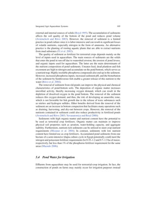 Integrated Agri-Aquaculture Systems                                                 105


external and internal sources of solids (Boyd 1995). The accumulation of sediments
affects the soil quality of the bottom of the pond and reduces pond volume
(Avnimelech and Ritvo 2003). However, the removal of sediment is a limited
practice in pond culture since it is labor-intensive and can result in signiﬁcant losses
of volatile nutrients, especially nitrogen in the form of ammonia. An alternative
practice is the planting of rooting aquatic plants that are able to extract nutrients
from mud substrates (Yi et al. 2002).
   The quality of sediment as fertilizer for terrestrial crops depends mainly on the
level of inputs used in aquaculture. The main sources of sediments are the solids
that enter the pond in run-off due to watershed erosion, the erosion of pond levees,
and organic inputs used for aquaculture. The latter are the main determinants of
the nutrient composition of pond sediments. Uneaten feed, dead plankton and ﬁsh
excrement are high in nitrogen and accumulate on the pond bottom, which serves as
a nutrient trap. Highly insoluble phosphorus compounds also end up in the sediment.
However, increased phosphorus inputs, increased sediment pH, and the bioturbation
of the sediment by benthivorous ﬁsh enable a greater release of this nutrient to the
water (Ritvo et al. 2004).
   The removal of sediment from old ponds can improve the physical and chemical
characteristics of pond-bottom soils. The deposition of organic matter increases
microbial activity, thereby increasing oxygen demand, which can result in the
depletion of dissolved oxygen in the pond bottom. The removal of the sediment
reduces this oxygen demand, and thus, the risk of developing an anaerobic zone,
which is not favorable for ﬁsh growth due to the release of toxic substances such
as nitrites and hydrogen sulﬁdes. Other beneﬁts derived from the removal of the
sediment are an increase in bottom compaction that facilitates many operations such
as draining, harvesting, and dry-out between crops. However, the removal of the
nutrients contained in sediment could also reduce productivity in fertilized ponds
(Avnimelech and Ritvo 2003; Yuvanatemiya and Boyd 2006).
   Sediments with high organic-matter and nutrient content have the potential to
be used as terrestrial crop fertilizers. Organic matter can maintain or improve
physical soil properties such as aeration, water-holding capacity, and aggregate
stability. Furthermore, nutrient-rich sediments can be utilized to meet crop nutrient
requirements (Mizanur et al. 2004). In contrast, sediments with low nutrient
content have limited use as crop fertilizers. Accumulated pond sediments from one
hectare of a semi-intensive tilapia culture cycle in Egypt potentially could meet the
nitrogen and potassium fertilizer requirements for 0.35–1.2 and 0.7–1.5 ha of maize,
respectively, but less than 1% of the phosphorus fertilizer requirement for the same
areas (Muendo 2006).



5.4 Pond Water for Irrigation

Efﬂuents from aquaculture may be used for terrestrial-crop irrigation. In fact, the
construction of ponds on farms may mainly occur for irrigation purposes instead
 