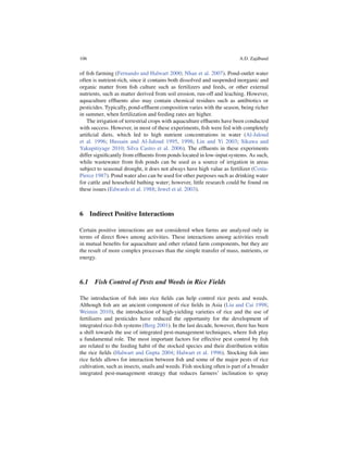 106                                                                       A.D. Zajdband


of ﬁsh farming (Fernando and Halwart 2000; Nhan et al. 2007). Pond-outlet water
often is nutrient-rich, since it contains both dissolved and suspended inorganic and
organic matter from ﬁsh culture such as fertilizers and feeds, or other external
nutrients, such as matter derived from soil erosion, run-off and leaching. However,
aquaculture efﬂuents also may contain chemical residues such as antibiotics or
pesticides. Typically, pond-efﬂuent composition varies with the season, being richer
in summer, when fertilization and feeding rates are higher.
   The irrigation of terrestrial crops with aquaculture efﬂuents have been conducted
with success. However, in most of these experiments, ﬁsh were fed with completely
artiﬁcial diets, which led to high nutrient concentrations in water (Al-Jaloud
et al. 1996; Hussain and Al-Jaloud 1995, 1998; Lin and Yi 2003; Sikawa and
Yakupitiyage 2010; Silva Castro et al. 2006). The efﬂuents in these experiments
differ signiﬁcantly from efﬂuents from ponds located in low-input systems. As such,
while wastewater from ﬁsh ponds can be used as a source of irrigation in areas
subject to seasonal drought, it does not always have high value as fertilizer (Costa-
Pierce 1987). Pond water also can be used for other purposes such as drinking water
for cattle and household bathing water; however, little research could be found on
these issues (Edwards et al. 1988; Jewel et al. 2003).



6 Indirect Positive Interactions

Certain positive interactions are not considered when farms are analyzed only in
terms of direct ﬂows among activities. These interactions among activities result
in mutual beneﬁts for aquaculture and other related farm components, but they are
the result of more complex processes than the simple transfer of mass, nutrients, or
energy.



6.1 Fish Control of Pests and Weeds in Rice Fields

The introduction of ﬁsh into rice ﬁelds can help control rice pests and weeds.
Although ﬁsh are an ancient component of rice ﬁelds in Asia (Liu and Cai 1998;
Weimin 2010), the introduction of high-yielding varieties of rice and the use of
fertilizers and pesticides have reduced the opportunity for the development of
integrated rice-ﬁsh systems (Berg 2001). In the last decade, however, there has been
a shift towards the use of integrated pest-management techniques, where ﬁsh play
a fundamental role. The most important factors for effective pest control by ﬁsh
are related to the feeding habit of the stocked species and their distribution within
the rice ﬁelds (Halwart and Gupta 2004; Halwart et al. 1996). Stocking ﬁsh into
rice ﬁelds allows for interaction between ﬁsh and some of the major pests of rice
cultivation, such as insects, snails and weeds. Fish stocking often is part of a broader
integrated pest-management strategy that reduces farmers’ inclination to spray
 