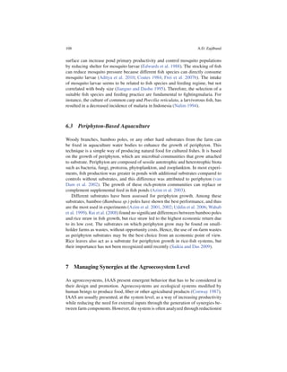 108                                                                    A.D. Zajdband


surface can increase pond primary productivity and control mosquito populations
by reducing shelter for mosquito larvae (Edwards et al. 1988). The stocking of ﬁsh
can reduce mosquito pressure because different ﬁsh species can directly consume
mosquito larvae (Aditya et al. 2010; Coates 1984; Frei et al. 2007b). The intake
of mosquito larvae seems to be related to ﬁsh species and feeding regime, but not
correlated with body size (Jianguo and Dashu 1995). Therefore, the selection of a
suitable ﬁsh species and feeding practice are fundamental to ﬁghtingmalaria. For
instance, the culture of common carp and Poecilia reticulata, a larvivorous ﬁsh, has
resulted in a decreased incidence of malaria in Indonesia (Nalim 1994).



6.3 Periphyton-Based Aquaculture

Woody branches, bamboo poles, or any other hard substrates from the farm can
be ﬁxed in aquaculture water bodies to enhance the growth of periphyton. This
technique is a simple way of producing natural food for cultured ﬁshes. It is based
on the growth of periphyton, which are microbial communities that grow attached
to substrate. Periphyton are composed of sessile autotrophic and heterotrophic biota
such as bacteria, fungi, protozoa, phytoplankton, and zooplankton. In most experi-
ments, ﬁsh production was greater in ponds with additional substrates compared to
controls without substrates, and this difference was attributed to periphyton (van
Dam et al. 2002). The growth of these rich-protein communities can replace or
complement supplemental feed in ﬁsh ponds (Azim et al. 2003).
    Different substrates have been assessed for periphyton growth. Among these
substrates, bamboo (Bambusa sp.) poles have shown the best performance, and thus
are the most used in experiments (Azim et al. 2001, 2002; Uddin et al. 2006; Wahab
et al. 1999). Rai et al. (2008) found no signiﬁcant differences between bamboo poles
and rice straw in ﬁsh growth, but rice straw led to the highest economic return due
to its low cost. The substrates on which periphyton grow may be found on small-
holder farms as wastes, without opportunity costs. Hence, the use of on-farm wastes
as periphyton substrates may be the best choice from an economic point of view.
Rice leaves also act as a substrate for periphyton growth in rice-ﬁsh systems, but
their importance has not been recognized until recently (Saikia and Das 2009).



7 Managing Synergies at the Agroecosystem Level

As agroecosystems, IAAS present emergent behavior that has to be considered in
their design and promotion. Agroecosystems are ecological systems modiﬁed by
human beings to produce food, ﬁber or other agricultural products (Conway 1987).
IAAS are usually presented, at the system level, as a way of increasing productivity
while reducing the need for external inputs through the generation of synergies be-
tween farm components. However, the system is often analyzed through reductionist
 