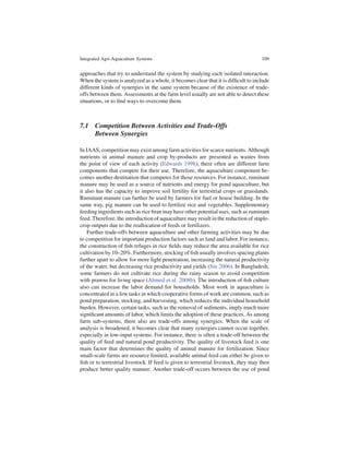 Integrated Agri-Aquaculture Systems                                                  109


approaches that try to understand the system by studying each isolated interaction.
When the system is analyzed as a whole, it becomes clear that it is difﬁcult to include
different kinds of synergies in the same system because of the existence of trade-
offs between them. Assessments at the farm level usually are not able to detect these
situations, or to ﬁnd ways to overcome them.



7.1 Competition Between Activities and Trade-Offs
    Between Synergies

In IAAS, competition may exist among farm activities for scarce nutrients. Although
nutrients in animal manure and crop by-products are presented as wastes from
the point of view of each activity (Edwards 1998), there often are different farm
components that compete for their use. Therefore, the aquaculture component be-
comes another destination that competes for those resources. For instance, ruminant
manure may be used as a source of nutrients and energy for pond aquaculture, but
it also has the capacity to improve soil fertility for terrestrial crops or grasslands.
Ruminant manure can further be used by farmers for fuel or house building. In the
same way, pig manure can be used to fertilize rice and vegetables. Supplementary
feeding ingredients such as rice bran may have other potential uses, such as ruminant
feed. Therefore, the introduction of aquaculture may result in the reduction of staple-
crop outputs due to the reallocation of feeds or fertilizers.
    Further trade-offs between aquaculture and other farming activities may be due
to competition for important production factors such as land and labor. For instance,
the construction of ﬁsh refuges in rice ﬁelds may reduce the area available for rice
cultivation by 10–20%. Furthermore, stocking of ﬁsh usually involves spacing plants
further apart to allow for more light penetration, increasing the natural productivity
of the water, but decreasing rice productivity and yields (Sin 2006). In Bangladesh,
some farmers do not cultivate rice during the rainy season to avoid competition
with prawns for living space (Ahmed et al. 2008b). The introduction of ﬁsh culture
also can increase the labor demand for households. Most work in aquaculture is
concentrated in a few tasks in which cooperative forms of work are common, such as
pond preparation, stocking, and harvesting, which reduces the individual household
burden. However, certain tasks, such as the removal of sediments, imply much more
signiﬁcant amounts of labor, which limits the adoption of these practices. As among
farm sub-systems, there also are trade-offs among synergies. When the scale of
analysis is broadened, it becomes clear that many synergies cannot occur together,
especially in low-input systems. For instance, there is often a trade-off between the
quality of feed and natural pond productivity. The quality of livestock feed is one
main factor that determines the quality of animal manure for fertilization. Since
small-scale farms are resource limited, available animal feed can either be given to
ﬁsh or to terrestrial livestock. If feed is given to terrestrial livestock, they may then
produce better quality manure. Another trade-off occurs between the use of pond
 