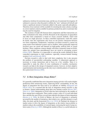 110                                                                         A.D. Zajdband


sediment as fertilizer for terrestrial crops, and the use of wastewater for irrigation. If
sediment is removed, when the pond is reﬁlled, the “new” sediment will absorb and
retain a signiﬁcant amount of nutrients added to the pond, especially phosphorus.
Therefore, fewer nutrients will be available for enriching the water column, resulting
in a lower nutrient content available for primary productivity and in wastewater that
may be used for irrigation.
   The existence of trade-offs between farm components and their interactions are
often overlooked in the study of IAAS. Research on the integration of aquaculture
and other farm components is based on classic research methods, which tend
to focus on single processes. In these controlled experiments, trade-offs cannot
be found, since the experiments only focus on one positive interaction between
two farm components. Furthermore, sometimes on-station research is carried out
using wastes from industrial systems such as feedlots, where genetically-improved
livestock races are raised and fattened on high-quality artiﬁcial diets in closed
facilities. These conditions contrast sharply with those commonly found on IAAS,
where few animals from autochthonous races are raised in scavenging systems
(Altieri 2002). Therefore, it is impossible to scale-up the results obtained in these
controlled experiments to ﬁeld conditions, especially resource-limited farming
systems (Little and Edwards 2003).
   On-farm research is able to deal with farm complexity, but it also presents
the problem of uncontrolled confounding variables. A reductionist approach is
necessary to isolate interactions and to focus on a few variables. Since it is
impossible to study the effect of every combination of variables, mechanistic
research can help in the design of integrated systems; however, on-farm adaptive
experimentation and monitoring are the only way to identify patterns of response at
the system level (Shennan 2008).



7.2 Is More Integration Always Better?

It is generally established that more integration among activities will result in higher
production while minimizing wastes, improving IAAS’ sustainability. In fact, the
degree of integration has been used as an indicator of stability (Dalsgaard and
Oﬁcial 1997). It is assumed that the lack of integration among activities is due
to farmers’ limited understanding about their own farming systems (Bosma 2007;
Nhan et al. 2006). Integration in IAAS often has been measured as the number of
ﬂows among farm components. These studies assign a value of 1 to each individual
ﬂow, and thus the sum of ﬂows on each farm indicates the degree of farm integration
(Bosma et al. 2006). In IAAS in Malawi, the level of integration is primarily
governed by the number of enterprises, their relative size, and their distance to each
other, the pond, and the homestead (Dey et al. 2010). In Thailand, the distance to
market seems to drive the degree of integration, as the relative inaccessibility to
markets reduces the availability of external inputs, increasing the need of using on-
farm wastes (Pant et al. 2005). Although the number of ﬂows is a useful indicator in
 