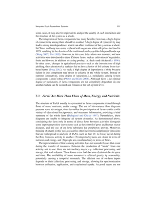Integrated Agri-Aquaculture Systems                                               111


some cases, it may also be important to analyze the quality of each interaction and
the structure of the system as a whole.
    The integration of farm components has many beneﬁts; however, a high degree
of connectivity among them should be avoided. A high degree of connectivity may
lead to strong interdependence, which can affect resilience of the system as a whole.
In China, mulberry trees were replaced with sugarcane when silk prices declined in
1929, resulting in the demise of the traditional mulberry-dike-ﬁsh-pond landscape
(Weng 2007; Yee 1999). However, in this case, ﬁsh culture was retained, and new
activities were introduced to these Chinese farms, such as cultivation of vegetables,
fruits and ﬂowers, in addition to raising poultry, i.e. ducks and chicken (Lo 1996).
In other cases, changes in agricultural practices such as the introduction of high
yielding, short duration rice varieties led to the exclusion of ﬁsh culture from rice-
based farms (Berg 2002). As such, a high degree of dependence is risky because
failure in one component may result in collapse of the whole system. Instead of
extreme connectivity, some degree of separation, i.e. modularity, among system
components is more robust (Webb and Bodin 2008). Although there is no optimal
degree of modularity, if farm components are not completely dependent on one
another, failure can be isolated and remains at the sub-system level.



7.3 Farms Are More Than Flows of Mass, Energy, and Nutrients

The structure of IAAS usually is represented as farm components related through
ﬂows of mass, nutrients, and/or energy. The use of bio-resource ﬂow diagrams
presents some advantages, since it enables the participation of farmers with a wide
variety of educational backgrounds, and structures information, providing a brief
summary of the whole farm (Dalsgaard and Oﬁcial 1997). Nevertheless, these
diagrams are unable to integrate all system dynamics. As demonstrated above,
considering the farm only in terms of direct ﬂows between activities disregards
some important positive interactions such as the control of pests and human vector
diseases, and the use of on-farm substrates for periphyton growth. Moreover,
thinking of a farm in this way also carries other incorrect assumptions or omissions
that are widespread in analyses of IAAS, such as that: (1) no losses occur during
the ﬂow from one activity to another, (2) integrated systems are closed in terms of
nutrients and energy, and (3) people are considered only in terms of ﬂows.
   The representation of ﬂows among activities does not consider losses that occur
during the transfer of resources. Between the production of “waste” from one
activity, and its use, there are intermediary stages, e.g. collection, processing, and
storage, that lead to losses. These losses occur both because of mismatches in space
and time. The availability of some resources is affected greatly by seasonality,
potentially causing a temporal mismatch. The efﬁcient use of on-farm inputs
depends on their collection, processing, and storage, allowing for synchronization
between collection, application, and crop/animal uptake. As pond inputs are not
 