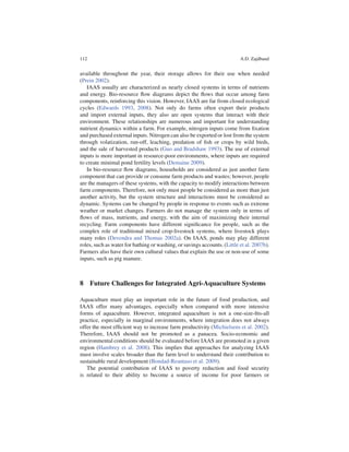 112                                                                       A.D. Zajdband


available throughout the year, their storage allows for their use when needed
(Prein 2002).
   IAAS usually are characterized as nearly closed systems in terms of nutrients
and energy. Bio-resource ﬂow diagrams depict the ﬂows that occur among farm
components, reinforcing this vision. However, IAAS are far from closed ecological
cycles (Edwards 1993, 2008). Not only do farms often export their products
and import external inputs, they also are open systems that interact with their
environment. These relationships are numerous and important for understanding
nutrient dynamics within a farm. For example, nitrogen inputs come from ﬁxation
and purchased external inputs. Nitrogen can also be exported or lost from the system
through volatization, run-off, leaching, predation of ﬁsh or crops by wild birds,
and the sale of harvested products (Guo and Bradshaw 1993). The use of external
inputs is more important in resource-poor environments, where inputs are required
to create minimal pond fertility levels (Demaine 2009).
   In bio-resource ﬂow diagrams, households are considered as just another farm
component that can provide or consume farm products and wastes; however, people
are the managers of these systems, with the capacity to modify interactions between
farm components. Therefore, not only must people be considered as more than just
another activity, but the system structure and interactions must be considered as
dynamic. Systems can be changed by people in response to events such as extreme
weather or market changes. Farmers do not manage the system only in terms of
ﬂows of mass, nutrients, and energy, with the aim of maximizing their internal
recycling. Farm components have different signiﬁcance for people, such as the
complex role of traditional mixed crop-livestock systems, where livestock plays
many roles (Devendra and Thomas 2002a). On IAAS, ponds may play different
roles, such as water for bathing or washing, or savings accounts. (Little et al. 2007b).
Farmers also have their own cultural values that explain the use or non-use of some
inputs, such as pig manure.



8 Future Challenges for Integrated Agri-Aquaculture Systems

Aquaculture must play an important role in the future of food production, and
IAAS offer many advantages, especially when compared with more intensive
forms of aquaculture. However, integrated aquaculture is not a one-size-ﬁts-all
practice, especially in marginal environments, where integration does not always
offer the most efﬁcient way to increase farm productivity (Michielsens et al. 2002).
Therefore, IAAS should not be promoted as a panacea. Socio-economic and
environmental conditions should be evaluated before IAAS are promoted in a given
region (Hambrey et al. 2008). This implies that approaches for analyzing IAAS
must involve scales broader than the farm level to understand their contribution to
sustainable rural development (Bondad-Reantaso et al. 2009).
   The potential contribution of IAAS to poverty reduction and food security
is related to their ability to become a source of income for poor farmers or
 