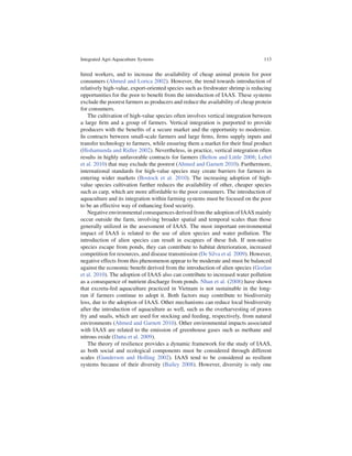 Integrated Agri-Aquaculture Systems                                              113


hired workers, and to increase the availability of cheap animal protein for poor
consumers (Ahmed and Lorica 2002). However, the trend towards introduction of
relatively high-value, export-oriented species such as freshwater shrimp is reducing
opportunities for the poor to beneﬁt from the introduction of IAAS. These systems
exclude the poorest farmers as producers and reduce the availability of cheap protein
for consumers.
   The cultivation of high-value species often involves vertical integration between
a large ﬁrm and a group of farmers. Vertical integration is purported to provide
producers with the beneﬁts of a secure market and the opportunity to modernize.
In contracts between small-scale farmers and large ﬁrms, ﬁrms supply inputs and
transfer technology to farmers, while ensuring them a market for their ﬁnal product
(Hishamunda and Ridler 2002). Nevertheless, in practice, vertical integration often
results in highly unfavorable contracts for farmers (Belton and Little 2008; Lebel
et al. 2010) that may exclude the poorest (Ahmed and Garnett 2010). Furthermore,
international standards for high-value species may create barriers for farmers in
entering wider markets (Bostock et al. 2010). The increasing adoption of high-
value species cultivation further reduces the availability of other, cheaper species
such as carp, which are more affordable to the poor consumers. The introduction of
aquaculture and its integration within farming systems must be focused on the poor
to be an effective way of enhancing food security.
   Negative environmental consequences derived from the adoption of IAAS mainly
occur outside the farm, involving broader spatial and temporal scales than those
generally utilized in the assessment of IAAS. The most important environmental
impact of IAAS is related to the use of alien species and water pollution. The
introduction of alien species can result in escapees of these ﬁsh. If non-native
species escape from ponds, they can contribute to habitat deterioration, increased
competition for resources, and disease transmission (De Silva et al. 2009). However,
negative effects from this phenomenon appear to be moderate and must be balanced
against the economic beneﬁt derived from the introduction of alien species (Gozlan
et al. 2010). The adoption of IAAS also can contribute to increased water pollution
as a consequence of nutrient discharge from ponds. Nhan et al. (2008) have shown
that excreta-fed aquaculture practiced in Vietnam is not sustainable in the long-
run if farmers continue to adopt it. Both factors may contribute to biodiversity
loss, due to the adoption of IAAS. Other mechanisms can reduce local biodiversity
after the introduction of aquaculture as well, such as the overharvesting of prawn
fry and snails, which are used for stocking and feeding, respectively, from natural
environments (Ahmed and Garnett 2010). Other environmental impacts associated
with IAAS are related to the emission of greenhouse gases such as methane and
nitrous oxide (Datta et al. 2009).
   The theory of resilience provides a dynamic framework for the study of IAAS,
as both social and ecological components must be considered through different
scales (Gunderson and Holling 2002). IAAS tend to be considered as resilient
systems because of their diversity (Bailey 2008). However, diversity is only one
 