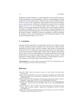 114                                                                              A.D. Zajdband


mechanism of system robustness. It will be important to assess IAAS in terms of
the other mechanisms of system robustness, which are (1) the redundancy of system
components, (2) the control of ﬂows within the system, and (3) modular structure
(Webb and Bodin 2008). Furthermore, the persistence of IAAS in some regions
such as rice-ﬁsh culture in China has reinforced the idea that IAAS are resilient
systems (De Silva et al. 2010). However, high system resilience, i.e. a system’s
ability to resist external disturbances and persist, does not necessarily mean that
the system is sustainable (Holling 2001). For instance, a model in which large ﬁrms
take advantage of their dominant position can be resilient, even though this occurs at
the expense of farmers’ wellbeing. In contrast, sustainability is related to enhancing
the resilience of the system in desirable states and reducing the resilience of the
system in undesirable states (Perrings 1998).



9 Conclusion

Synergies between aquaculture and agricultural activities may enhance nutrient
recycling, increasing resource use efﬁciency. The use of wastes as inputs for other
agricultural activities usually is tested in isolation. When analyses are performed
at the farm level, it is realized that many positive interactions may not be able to
coexist on the same farm. Further studies of IAAS must incorporate scales broader
than the farm to allow for understanding of the interactions between the farm and
broader processes occurring on larger scales. Resilience theory provides a useful
framework for further studies on IAAS. Resilience of IAAS depends not only on
farm dynamics, but also the broader social-ecological system.

Acknowledgements The author would like to thank Laura J. Hess for her invaluable help, as well
as the two anonymous reviewers for their useful comments.




References

Adger NW (2000) Social and ecological resilience: are they related? Prog Hum Geogr
   24(3):347–364
Aditya G, Pal S, Saha GK (2010) An assessment of ﬁsh species assemblages in rice ﬁelds in West
   Bengal, India: implications for management. J Appl Icthtyol 26:535–539. doi:10.1111/j.1439-
   0426.2010.01460.x
Ahmed N, Garnett ST (2010) Sustainability of freshwater prawn farming in rice ﬁelds in southwest
   Bangladesh. J Sustain Agric 34:659–679. doi:10.1080/10440046.2010.493397
Ahmed M, Lorica MH (2002) Improving developing country food security through aquaculture
   development – lessons from Asia. Food Policy 27(2):125–141. doi:10.1016/S0306-9192
   (02)00007-6
Ahmed N, Demaine H, Muir JF (2008a) Freshwater prawn farming in Bangladesh: history,
   present status and future prospects. Aquacult Res 39(8):806–819. doi:10.1111/j.1365-
   2109.2008.01931.x
Ahmed N, Brown JH, Muir JF (2008b) Freshwater prawn framing in gher systems in southwest
   Bangladesh. Aquac Econ Manage 12:207–223
 
