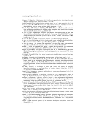 Integrated Agri-Aquaculture Systems                                                         117


Dalsgaard JPT, Lightfoot C, Christensen B (1995) Towards quantiﬁcation of ecological sustain-
   ability in farming systems analysis. Ecol Eng 4:181–189
Das SK, Jana BB (2003) Pond fertilization regimen: state of the art. J Appl Aquac 13(1–2):35–66
Dashu N, Jianhuo W (1996) Material cycles and economic returns in riceﬁsh ecosystem. In:
   Mackay KT (ed) Rice-ﬁsh culture in China. IDRC, Ottawa, pp 177–182
Datta A, Nayak DR, Sinhababu DP, Adhya TK (2009) Methane and nitrous oxide emissions
   from an integrated rainfed rice-ﬁsh farming system of Eastern India. Agric Ecosyst Environ
   129(1–3):228–237. doi:10.1016/j.agee.2008.09.003
De Silva SS (1993) Supplementary feeding in semi-intensive aquaculture systems. In: New MB,
   Tacon AGJ, Csavas I (eds) Farm-made aquafeeds. Proceedings of the FAO/AADCP regional
   expert consultation on farm-made aquafeeds, 14–18 Dec 1992, Bangkok. FAO-RAPA/AADCP,
   Bangkok, pp 24–60
De Silva SS, Davy FB (2010) Success stories in Asian aquaculture. Springer, Dordrecht
De Silva SS, Davy FB, Phillips MJ (2010) Synthesis and lessons learned. In: De Silva SS, Davy
   FB (eds) Success stories in Asian aquaculture. Springer, Ottawa, pp 187–199
De Silva SS, Nguyen TTT, Turchini GM, Amarasinghe US, Abery NW (2009) Alien species in
   aquaculture and biodiversity: a paradox in food production. Ambio 38(1):24–28
Delgado CL, Wada N, Rosegrant MW, Meijer S, Ahmed M (2003) Fish to 2020: supply and
   demand in changing global markets. IFPRI/World Fish Center, Washington, DC
Demaine H (2009) Rural aquaculture: reﬂections ten years on. In: Bondad-Reantaso MG, Prein
   M (eds) Measuring the contribution of small-scale aquaculture: an assessment. FAO, Rome,
   pp 45–58
Devendra C, Thomas D (2002a) Crop–animal interactions in mixed farming systems in Asia. Agric
   Syst 71:27–40
Devendra C, Thomas D (2002b) Smallholder farming systems in Asia. Agric Syst 71:17–25
Dey MM, Kambewa P, Prein M, Jamu D, Paraguas FJ, Pemsl DE, Briones RM (2007) WorldFish
   centre- impact of the development and dissemination of integrated aquaculture–agriculture
   technologies in Malawi. In: Waibel H, Zilberman D (eds) International research on natural
   resource management: advances in impact assessments. FAO/CAB International, Wallingford,
   pp 118–146
Dey MM, Paraguas FJ, Kambewa P, Pemsl DE (2010) The impact of integrated
   aquaculture–agriculture on small-scale farms in Southern Malawi. Agric Econ 41:67–79.
   doi:10.1111/j.1574-0862.2009.00426.x
Diana JS (2009) Aquaculture production and biodiversity conservation. Bioscience 59(1):27–38.
   doi:10.1525/bio.2009.59.1.7
Diana JS, Szyper JP, Batterson TR, Boyd CE, Piedrahita RH (1997) Water quality in ponds. In:
   Egna HS, Boyd CE (eds) Dynamics of pond aquaculture. CRC Press, Boca Raton, pp 53–71
Dongmeza E, Steinbronn S, Francis G, Focken U, Becker K (2009) Investigations on the nutrient
   and antinutrient content of typical plants used as ﬁsh feed in small scale aquaculture in the
   mountainous regions of Northern Vietnam. Anim Feed Sci Technol 149:162–178
Dongmeza E, Francis G, Steinbronn S, Focken U, Becker K (2010) Investigations on the digestibil-
   ity and metabolizability of the major nutrients and energy of maize leaves and barnyard grass
   in grass carp (Ctenopharyngodon idella). Aquac Nutr 16(3):313–326. doi:10.1111/j.1365-
   2095.2009.00667.x
Duc NM (2008) Farmers’ satisfaction with aquaculture – a logistic model in Vietnam. Ecol Econ
   68:525–531. doi:10.1016/j.ecolecon.2008.05.009
Duc NM (2009) Economic contribution of ﬁsh culture to farm income in Southeast Vietnam. Aquac
   Int 17:15–29. doi:10.1007/s10499-008-9176-8
Edwards P (1993) Environmental issues in integrated agriculture-aquaculture and wastewater-
   fed ﬁsh culture system. In: Pullin RSV, Rosenthal H, Maclean JL (eds) Environment and
   aquaculture in developing countries. ICLARM Conference Proceedings 31. ICLARM, Manila,
   pp 139–170
Edwards P (1998) A systems approach for the promotion of integrated aquaculture. Aquac Econ
   Manage 2(1):1–12
 