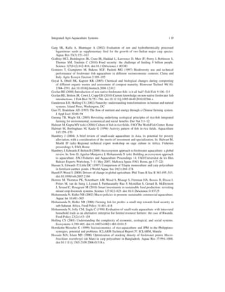 Integrated Agri-Aquaculture Systems                                                            119


Garg SK, Kalla A, Bhatnagar A (2002) Evaluation of raw and hydrothermically processed
   leguminous seeds as supplementary feed for the growth of two Indian major carp species.
   Aquac Res 33(3):151–163
Godfray HCJ, Beddington JR, Crute IR, Haddad L, Lawrence D, Muir JF, Pretty J, Robinson S,
   Thomas SM, Toulmin C (2010) Food security: the challenge of feeding 9 billion people.
   Science 327(812):812–818. doi:10.1126/science.1185383
Gomiero T, Giampietro M, Bukens SGF, Paoletti MG (1997) Biodiversity use and technical
   performance of freshwater ﬁsh aquaculture in different socioeconomic contexts: China and
   Italy. Agric Ecosyst Environ 2:169–185
Goyal S, Dhull SK, Kapoor KK (2005) Chemical and biological changes during composting
   of different organic wastes and assessment of compost maturity. Bioresour Technol 96(14):
   1584–1591. doi:10.1016/j.biortech.2004.12.012
Gozlan RE (2008) Introduction of non-native freshwater ﬁsh: is it all bad? Fish Fish 9:106–115
Gozlan RE, Britton JR, Cowx I, Copp GH (2010) Current knowledge on non-native freshwater ﬁsh
   introductions. J Fish Biol 76:751–786. doi:10.1111/j.1095-8649.2010.02566.x
Gunderson LH, Holling CS (2002) Panarchy: understanding transformations in human and natural
   systems. Island Press, Washington, DC
Guo JY, Bradshaw AD (1993) The ﬂow of nutrient and energy through a Chinese farming system.
   J Appl Ecol 30:86–94
Gurung TB, Wagle SK (2005) Revisiting underlying ecological principles of rice-ﬁsh integrated
   farming for environmental, economical and social beneﬁts. Our Nat 3:1–12
Halwart M, Gupta MV (eds) (2004) Culture of ﬁsh in rice ﬁelds. FAO/The WorldFish Center, Rome
Halwart M, Borlinghaus M, Kaule G (1996) Activity pattern of ﬁsh in rice ﬁelds. Aquaculture
   145:159–170
Hambrey J (2004) A brief review of small-scale aquaculture in Asia, its potential for poverty
   alleviation, with a consideration of the merits of investment and specialization. In: Halwart M,
   Moehl JF (eds) Regional technical expert workshop on cage culture in Africa. Fisheries
   proceedings 6. FAO, Rome
Hambrey J, Edwards P, Belton B (2008) An ecosystem approach to freshwater aquaculture: a global
   review. In: Soto D, Aguilar-Manjarrez J, Hishamunda N (eds) Building an ecosystem approach
   to aquaculture. FAO Fisheries and Aquaculture Proceedings 14. FAO/Universitat de les Illes
   Balears Experts Workshop, 7–11 May 2007, Mallorca Spain. FAO, Rome, pp 117–221
Hassan S, Edwards P, Little DC (1997) Comparison of Tilapia monoculture and carp polyculture
   in fertilized earthen ponds. J World Aquac Soc 28(3):268–274
Hazell P, Wood S (2008) Drivers of change in global agriculture. Phil Trans R Soc B 363:495–515.
   doi:10.1098/rstb.2007.2166
Herrero M, Thornton PK, Notenbaert AM, Wood S, Msangi S, Freeman HA, Bossio D, Dixon J,
   Peters M, van de Steeg J, Lynam J, Parthasarathy Rao P, Mcmillan S, Gerard B, McDermott
   J, Serand C, Rosegrant M (2010) Smart investments in sustainable food production: revisiting
   mixed crop-livestock systems. Science 327:822–825. doi:10.1126/science.1183725
Hishamunda N, Ridler NB (2002) Macro policies to promote sustainable commercial aquaculture.
   Aquac Int 10:491–505
Hishamunda N, Ridler NB (2006) Farming ﬁsh for proﬁts: a small step towards food security in
   sub-Saharan Africa. Food Policy 31:401–414
Hishamunda N, Jolly CM, Engle C (1998) Evaluation of small-scale aquaculture with intra-rural
   household trade as an alternative enterprise for limited resource farmers: the case of Rwanda.
   Food Policy 23(2):143–154
Holling CS (2001) Understanding the complexity of economic, ecological, and social systems.
   Ecosystems 4:390–405. doi:10.1007/s10021-001-0101-5
Horstkotte-Wesseler G (1999) Socioeconomics of rice-aquaculture and IPM in the Philippines:
   synergies, potential and problems. ICLARM Technical Report 57. ICLARM, Manila
Hossain MA, Islam MS (2006) Optimization of stocking density of freshwater prawn Macro-
   brachium rosenbergii (de Man) in carp polyculture in Bangladesh. Aquac Res 37:994–1000.
   doi:10.1111/j.1365-2109.2006.01518.x
 