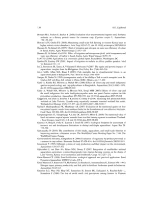 120                                                                                A.D. Zajdband


Hossain MA, Focken U, Becker K (2001) Evaluation of an unconventional legume seed, Sesbania
    aculeata, as a dietary protein source for common carp, Cyprinus carpio L. Aquaculture
    198:129–140
Howard AFV, Omlin FX (2008) Abandoning small-scale ﬁsh farming in western Kenya leads to
    higher malaria vector abundance. Acta Trop 105:67–73. doi:10.1016/j.actatropica.2007.09.010
Hussain G, Al-Jaloud AA (1995) Effect of irrigation and nitrogen on water use efﬁciency of wheat
    in Saudi Arabia. Agric Water Manage 27:143–153
Hussain G, Al-Jaloud AA (1998) Effect of irrigation and nitrogen on yield, yield components and
    water use efﬁciency of barley in Saudi Arabia. Agric Water Manage 36:55–70
IAASTD (2009) Agriculture as a crossroads: global report. Island Press, Washington, DC
Ijumba JN, Lindsay SW (2001) Impact of irrigation on malaria in Africa: paddies paradox. Med
    Vet Entomol 15:1–11
Irz X, Stevenson JR, Tanoy A, Villarante P, Morissens P (2007) The equity and poverty impacts of
    aquaculture: insights from the Philippines. Dev Policy Rev 25(4):495–516
Jewel MAS, Affan MA, Khan S (2003) Fish mortality due to cyanobacterial bloom in an
    aquaculture pond in Bangladesh. Pak J Biol Sci 6(12):1046–1050
Jianguo W, Dashu N (1995) A comparative study of the ability of ﬁsh to catch mosquito larva. In:
    Mackay KT (ed) Rice-ﬁsh culture in China. IDRC, Ottawa, pp 217–222
Kadir A, Kundu RS, Milstein A, Wahab MA (2006) Effects of silver carp and small indigenous
    species on pond ecology and carp polycultures in Bangladesh. Aquaculture 261(3):1065–1076.
    doi:10.1016/j.aquaculture.2006.09.010
Kadir A, Wahab MA, Milstein A, Hossain MA, Seraji MTI (2007) Effects of silver carp and
    the small indigenous ﬁsh mola Amblypharyngodon mola and punti Puntius sophore on ﬁsh
    polyculture production. Aquaculture 273:520–531. doi:10.1016/j.aquaculture.2007.07.012
Kaggwa R, van Dam A, Balirwa J, Kansiime F, Denny P (2008) Increasing ﬁsh production from
    wetlands at Lake Victoria, Uganda using organically manured seasonal wetland ﬁsh ponds.
    Wetlands Ecol Manage 17(3):257–277. doi:10.1007/s11273-008-9105-7
Kalita P, Mukhopadhyay PK, Mukherjee AK (2007) Evaluation of the nutritional quality of four
    unexplored aquatic weeds from northeast India for the formulation of cost-effective ﬁsh feeds.
    Food Chem 103:204–209. doi:10.1016/j.foodchem.2006.08.007
Karapanagiotidis IT, Yakupitiyage A, Little DC, Bell MV, Mente E (2009) The nutritional value of
    lipids in various tropical aquatic animals from rice-ﬁsh farming systems in northeast Thailand.
    J Food Compos Anal 23(1):1–8. doi:10.1016/j.jfca.2009.08.001
Kautsky N, Berg H, Folke C, Larsson J, Troell M (1997) Ecological footprint for assessment of
    resource use and development limitations in shrimp and tilapia aquaculture. Aquac Res 28:
    753–766
Kawarazuka N (2010) The contribution of ﬁsh intake, aquaculture, and small-scale ﬁsheries to
    improving nutrition: a literature review. The WorldFish Center Working Paper No. 2106. The
    WorldFish Center, Penang
Keshavanath P, Shivanna, Gangadhara B (2006) Evaluation of sugarcane by-product pressmud as
    a manure in carp culture. Bioresour Technol 97:628–634. doi:10.1016/j.biortech.2005.03.019
Kestemont P (1995) Different systems of carp production and their impact on the environment.
    Aquaculture 129:347–372
Kipkemboi J, van Dam AA, Ikiara MM, Denny P (2007) Integration of smallholder wetland
    aquaculture–agriculture systems (ﬁngerponds) into riparian farming systems on the shores of
    Lake Victoria, Kenya: socio-economics and livelihoods. Geogr J 173:257–272
Knud-Hansen CF (1998) Pond fertilization: ecological approach and practical application. Pond
    Dynamics/Aquaculture CRSP, Corvalis, 135 p
Knud-Hansen CF, Batterson TR, McNabba CD, Harahat IS, Sumantadinata K, Eidman HM (1991)
    Nitrogen input, primary productivity and ﬁsh yield in fertilized freshwater ponds in Indonesia.
    Aquaculture 94:49–63
Knudsen LG, Phuc PD, Hiep NT, Samuelsen H, Jensen PK, Dalsgaard A, Raschid-Sally L,
    Konradsen F (2008) The fear of awful smell: risk perceptions among farmers in Vietnam
 