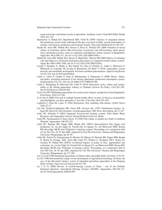 Integrated Agri-Aquaculture Systems                                                             121


    using wastewater and human excreta in agriculture. Southeast Asian J Trop Med Public Health
    39(2):341–353
Kumaresan A, Pathak KA, Bujarbaruah KM, Vinod K (2009) Analysis of integrated animal-
    ﬁsh production system under subtropical hill agro ecosystem in India: growth performance of
    animals, total biomass production and monetary beneﬁt. Trop Anim Health Prod 41:385–391
Kunda M, Azim ME, Wahab MA, Dewan S, Roos N, Thilsted SH (2008) Potential of mixed
    culture of freshwater prawn (Macrobrachium rosenbergii) and self-recruiting small species
    mola (Amblypharyngodon mola) in rotational riceﬁsh/prawn culture systems in Bangladesh.
    Aquac Res 39(5):506–517. doi:10.1111/j.1365-2109.2008.01905.x
Kunda M, Azim ME, Wahab MA, Dewan S, Majid MA, Thilsted SH (2009) Effects of including
    catla and tilapia in a freshwater prawnmola polyculture in a rotational riceﬁsh culture systems.
    Aquac Res 40(9):1089–1098. doi:10.1111/j.1365-2109.2009.02204.x
Lazard J, Baruthio A, Math´ S, Rey-Valette H, Chia E, Cl´ ment O, Aubin J, Morissens P,
                                e                                 e
    Mikolasek O, Legendre M, Levang P, Blancheton J-P, Ren´ F (2010) Aquaculture system
                                                                    e
    diversity and sustainable development: ﬁsh farms and their representation. Aquat Living Resour
    23:187–193. doi:10.1051/alr/2010018
Lebel L, Lebel P, Garden P, Giap D, Khrutmuang S, Nakayama S (2008) Places, chains,
    and plates: governing transitions in the shrimp aquaculture production-consumption system.
    Globalizations 5(2):211–226. doi:10.1080/14747730802057589
Lebel L, Mungkung R, Gheewala SH, Lebel P (2010) Innovation cycles, niches and sustain-
    ability in the shrimp aquaculture industry in Thailand. Environ Sci Policy 13(4):291–302.
    doi:10.1016/j.envsci.2010.03.005
Lewis D (1997) Rethinking aquaculture for resource-poor farmers: perspectives from Bangladesh.
    Food Policy 22(6):533–546
Li D, Hu X (2009) Fish and its multiple human health effects in times of threat to sustainability
    and affordability: are there alternatives? Asia Pac J Clin Nutr 18(4):553–563
Lightfoot C, Prein M, Lopez T (1994) Bioresource ﬂow modeling with farmers. ILEIA Newsl
    10(3):22–23
Lin CK, Teichert-Coddington DR, Green BW, Veverica KL (1997) Fertilization regimes. In:
    Egna HS, Boyd CE (eds) Dynamics of pond aquaculture. CRC Press, Boca Raton, pp 73–107
Little DC, Edwards P (2003) Integrated livestock-ﬁsh farming systems. FAO Inland Water
    Resources and Aquaculture Service Animal Production Service, Rome
Little DC, Surintaraseree P, Innes-Taylor N (1996) Fish culture in rainfed rice ﬁelds of northeast
    Thailand. Aquaculture 140:295–321
Little DC, Barman BK, Haque MM, Wahab MA (2007a) Descentralised Nile tilapia seed
    production. In: van der Zijpp AJ, Verreth JAJ, Le Quang Tri, van Mensvoort MEF, Bosma
    RH, Beveridge MCM (eds) Fishponds in farming systems. Proceedings of a symposium held
    in Can Tho City, 28–30 Apr 2006, organized by Can Tho University. Vietnam and Wageningen
    University, Wangeningen, pp 49–58
Little DC, Karim M, Turongrouang D, Morales EJ, Murray FJ, Barman BK, Hague MM, Kundu
    N, Belton B, Faruque ASG, Azim ME, Islam FU, Pollock L, Verdegem MCJ, Young JA,
    Leschen W, Wahab MA (2007b) Livelihood impacts of ponds in Asia- opportunities and
    constraints. In: van der Zijpp AJ, Verreth JAJ, Le Quang Tri, van Mensvoort MEF, Bosma RH,
    Beveridge MCM (eds) Fishponds in farming systems. Proceedings of a symposium held in
    Can Tho City, 28–30 Apr 2006, organized by Can Tho University. Vietnam and Wageningen
    University, Wangeningen, pp 177–202
Liu J, Cai Q (1998) Integrated aquaculture in Chinese lakes and paddy ﬁelds. Ecol Eng 11:49–59
Lo CP (1996) Environmental impact on the development of agricultural technology in China: the
    case of the dike-pond (‘jitang’) system of integrated agriculture-aquaculture in the Zhujiang
    Delta of China. Agric Ecosyst Environ 60:183–195
Lu J, Li X (2006) Review of riceﬁsh-farming systems in China – one of the Globally
    Important Ingenious Agricultural Heritage Systems (GIAHS). Aquaculture 260:106–113.
    doi:10.1016/j.aquaculture.2006.05.059
 