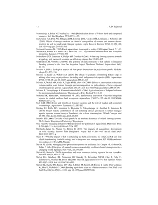 122                                                                               A.D. Zajdband


Mahimairaja S, Bolan NS, Hedley MJ (1995) Denitriﬁcation losses of N from fresh and composted
   manures. Soil Biol Biochem 27(9):1223–1225
Markewich HA, Pell AN, Mbugua DM, Cherney DJR, van Es HM, Lehmann J, Robertson JB
   (2010) Effects of storage methods on chemical composition of manure and manure decom-
   position in soil in small-scale Kenyan systems. Agric Ecosyst Environ 139(1–2):134–141.
   doi:10.1016/j.agee.2010.07.010
Martinez-Espinosa M (1992) Rural aquaculture: from myth to reality. FAO Aquac Newsl 2:13–15
Matson PA, Parton WJ, Power AG, Swift MJ (1997) Agricultural intensiﬁcation and ecosystem
   properties. Science 277:504–509
Michielsens CGJ, Lorenzen K, Philips MJ, Gauthier R (2002) Asian carp farming systems: towards
   a typology and increased resource use efﬁciency. Aquac Res 33:403–413
Middendorp AJ, Verreth JAJ (1986) The potential of and constraints to ﬁsh culture in integrated
   farming systems in the Lam Pao Irrigation Project, Northeast Thailand. Aquaculture 56(1):
   63–78
Milstein A (1992) Ecological aspects of ﬁsh species interactions in polyculture ponds. Hydrobi-
   ologia 231:177–186
Milstein A, Kadir A, Wahab MA (2008) The effects of partially substituting Indian carps or
   adding silver carp on polycultures including small indigenous ﬁsh species (SIS). Aquaculture
   279(1–4):92–98. doi:10.1016/j.aquaculture.2008.04.009
Milstein A, Wahab MA, Kadir A, Sagor MFH, Islam MA (2009) Effects of intervention in the water
   column and/or pond bottom through species composition on polycultures of large carps and
   small indigenous species. Aquaculture 286:246–253. doi:10.1016/j.aquaculture.2008.09.036
Mizanur R, Yakupitiyage A, Ranamukhaarachchi SL (2004) Agricultural use of ﬁshpond sediment
   for environmental amelioration. Thammasat Int J Sci Technol 9(4):1–10
Mohanty RK, Verma HN, Brahmanand PS (2004) Performance evaluation of riceﬁsh integration
   system in rainfed medium land ecosystem. Aquaculture 230:125–135. doi:10.1016/S0044-
   8486(03)00423-X
Moll HAJ (2005) Costs and beneﬁts of livestock systems and the role of market and nonmarket
   relationships. Agricultural Economics 32:181–193
Morales EJ, Little DC, Imminka A, Demaine H, Yakupitayage A, Amilhat E, Lorenzen K
   (2006) Project report: contribution of self-recruiting species produced in farmer-managed
   aquatic systems in rural areas of Southeast Asia to food consumption. J Food Compos Anal
   19:759–760. doi:10.1016/j.jfca.2006.03.003
Muendo PN (2006) The role of ﬁsh ponds in the nutrient dynamics of mixed farming systems.
   Ph.D. thesis, Wageningen University, Wageningen
Muir J (2005) Managing to harvest? Perspectives on the potential of aquaculture. Phil Trans R Soc
   B 360:191–218. doi:10.1098/rstb.2004.1572
Murshed-e-Jahan K, Ahmed M, Belton B (2010) The impacts of aquaculture development
   on food security: lessons from Bangladesh. Aquac Res 41:481–495. doi:10.1111/j.1365-
   2109.2009.02337.x
Nalim S (1994) The impact of ﬁsh in enhancing rice ﬁeld ecosystems. In: Dela Cruz CR (ed) Role
   of ﬁsh in enhancing riceﬁeld ecology and in integrated pest management. ICLARM conference
   proceedings 43. ICLARM, Manila
Naylor RL (2008) Managing food production systems for resilience. In: Chapin FS, Koﬁnas GP,
   Folke C (eds) Principles of natural resource stewardship: resilience-based management in a
   changing world. Springer, New York, pp 259–280
Naylor RL, Burke M (2005) Aquaculture and ocean resources: raising tigers of the sea. Annu Rev
   Environ Resour 30:185–218
Naylor RL, Goldburg RJ, Primavera JH, Kautsky N, Beveridge MCM, Clay J, Folke C,
   Lubchenco J, Mooney H, Troell M (2000) Effect of aquaculture on world ﬁsh supplies. Nature
   405:1017–1024. doi:10.1038/35016500
Naylor RL, Hardy RW, Bureau DP, Chiu A, Elliott M, Farrell AP, Forster I, Gatlin DM, Goldburg
   RJ, Hua K, Nichols PD (2009) Feeding aquaculture in an era of ﬁnite resources. Proc Natl Acad
   Sci USA 106(36):15103–15110. doi:10.1073/pnas.0905235106
 