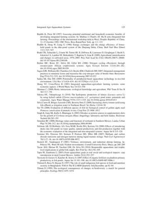 Integrated Agri-Aquaculture Systems                                                            125


Ruddle K, Prein M (1997) Assessing potential nutritional and household economic beneﬁts of
    developing integrated farming systems. In: Mathias J, Charles AT, Hu B (eds) Integrated ﬁsh
    farming. Proceedings of the international workshop held in Wuxi, Peoples Republic of China,
    11–15 October 1994. CRC Press, Boca Raton/New York, pp 111–121
Ruddle K, Deng H, Liang G (1986) Energy exchanges and the energy efﬁciency of house-
    hold ponds in the dike-pond system of the Zhujiang Delta, China. Bull Natl Mus Ethnol
    11(1):323–343
Rudel TK, Schneider L, Uriarte M, Turner BL II, DeFriesc R, Lawrence D, Geoghegan J, Hecht S,
    Ickowitzf A, Lambin EF, Birkenholtz T, Baptista S, Grau R (2009) Agricultural intensiﬁcation
    and changes in cultivated areas, 1970–2005. Proc Natl Acad Sci USA 106(49):20675–20680.
    doi:10.1073/pnas.0812540106
Ruﬁno MC, Rowe EC, Delve RJ, Giller KE (2006) Nitrogen cycling efﬁciencies through
    resource-poor African croplivestock systems. Agric Ecosyst Environ 112(4):261–282.
    doi:10.1016/j.agee.2005.08.028
Sagoo EJR, Williams BJ, Chambers LO, Boyles RM, Chadwick DR (2007) Integrated management
    practices to minimise losses and maximise the crop nitrogen value of broiler litter. Biosystems
    Eng 97(4):512–519. doi:10.1016/j.biosystemseng.2007.03.032
Saikia SK, Das DN (2009) Potentiality of periphyton-based aquaculture technology in rice-ﬁsh
    environment. J Sci Res 1(3):624–634. doi:10.3329/jsr.v1i3.2114
Shang YC, Costa-Pierce B (1983) Integrated aquaculture-agriculture farming systems: some
    economic aspects. J World Maric Soc 14:523–530
Shennan C (2008) Biotic interactions, ecological knowledge and agriculture. Phil Trans R Soc B
    363:717–739
Sikawa DC, Yakupitiyage A (2010) The hydroponic production of lettuce (Lactuca sativa L)
    by using hybrid catﬁsh (Clarias macrocephalus x C. gariepinus) pond water: potentials and
    constraints. Agric Water Manage 97(9):1317–1325. doi:10.1016/j.agwat.2010.03.013
Silva Castro R, Borges Azevedo CMS, Bezerra-Neto F (2006) Increasing cherry tomato yield using
    ﬁsh efﬂuent as irrigation water in Northeast Brazil. Sci Hortic 110:44–50
Sin TS (2006) Evaluation of different species of ﬁsh for biological control of golden apple snail
    Pomacea canaliculata (Lamarck) in rice. Crop Prot 25:1004–1012
Singh K, Garg SK, Kalla A, Bhatnagar A (2003) Oilcakes as protein sources in supplementary diets
    for the growth of Cirrhinus mrigala (Ham.) ﬁngerlings: laboratory and ﬁeld studies. Bioresour
    Technol 86:283–291
Smardon RC (2006) Heritage values and functions of wetlands in Southern Mexico. Landsc Urban
    Plan 74:296–312. doi:10.1016/j.landurbplan.2004.09.009
Soliman AK, El-Horbeety AA, Essa MAR, Kosba MA, Kariony IA (2000) Effects of introducing
    ducks into ﬁsh ponds on water quality, natural productivity and ﬁsh production together with
    the economic evaluation of the integrated and non-integrated systems. Aquac Int 8:315–326
Sommer SG, Petersen SO, Srensen P, Poulsen HD, Mller HB (2007) Methane and carbon
    dioxide emissions and nitrogen turnover during liquid manure storage. Nutr Cycl Agroecosyst
    78(1):27–36. doi:10.1007/s10705-006-9072
Stonich SC, Vandergeest P (2001) Violence, environment, and industrial shrimp farming. In:
    Pelusso NL, Watts M (eds) Violent environments. Cornell University Press, Ithaca, pp 260–289
Tacon AGJ, Metian M, Turchini GM, De Silva SS (2010) Responsible aquaculture and trophic
    level implications to global ﬁsh supply. Rev Fish Sci 18(1):94–105
Tapia M, Zambrano L (2003) From aquaculture goals to real social and ecological impacts: carp
    introduction in rural Central Mexico. Ambio 32(4):252–257
Terziyski D, Grozev G, Kalchev R, Stoeva A (2007) Effect of organic fertilizer on plankton primary
    productivity in ﬁsh ponds. Aquac Int 15:181–190. doi:10.1007/s10499-007-9086-1
Thilsted S, Roos N, Hassan N (1997) The role of small indigenous ﬁsh species in food and nutrition
    security in Bangladesh. NAGA The ICLARM Quarterly JulyDecember, pp 82–84
Tilman D (1999) The ecological consequences of changes in biodiversity: a search for general
    principles. Ecology 80(5):1455–1474
 