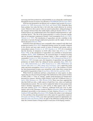 90                                                                      A.D. Zajdband


increasing total farm productivity and proﬁtability in an ecologically sound manner
through the increase in resource-use efﬁciency (FAO/IIRR/WorldFish Center 2001).
    IAAS are also promoted as an efﬁcient way to enhance food security (Karapana-
giotidis et al. 2009; Kawarazuka 2010; Prein and Ahmed 2000). Generally, these
farms produce low-value ﬁsh that is fed with what would otherwise be on-farm
wastes. Moreover, these species often are raised in polyculture, taking advantage of
the synergies between them that enable higher yields per hectare (Milstein 1992).
Cultured species are complemented with a non-cultured component known as “self-
recruiting species”. The sale of the former generally is a source of income, and the
latter are an important component of farmers’ food consumption (Kadir et al. 2007;
Thilsted et al. 1997). The introduction of aquaculture can also contribute to the
alleviation of poverty through employment generation and the supply of low-cost
ﬁsh for the poor (Edwards 1999).
    IAAS have been described as more sustainable when compared with other food
production systems (Prein 2007). Integrated farming systems are usually compared
to less diverse and more open systems in terms of nutrients and energy, such as
monoculture systems (Gomiero et al. 1997; Kautsky et al. 1997). It is considered
that the diversity of enterprises in IAAS offers lower risks (Prein et al. 1998;
Pullin 1998), so the introduction of aquaculture can contribute to increased farm
resilience (Bailey 2008). Furthermore, the increased degree of internal recycling
and the decreased dependence on external inputs is often considered as more
sustainable (Cavalett et al. 2006; Dalsgaard et al. 1995; Dalsgaard and Oﬁcial 1997;
Pullin et al. 2007). In many cases, the integration of aquaculture into agricultural
production on family farms has enhanced income generation (Berg 2002; Dey
et al. 2007; Hishamunda et al. 1998; Kumaresan et al. 2009; Middendorp and
Verreth 1986; Pant et al. 2005; Shang and Costa-Pierce 1983), improving social
status and food consumption (Ahmed and Garnett 2010). The resilience of IAAS
has been demonstrated in many cases around the world, where these systems have
persisted for long periods of time (Costa-Pierce 2002; De Silva and Davy 2010).
    While IAAS are traditional and have a long history in some regions, in other
regions they are only just being developed. The traditional rice-ﬁsh systems in China
or VACs (VACs D “vuon, ao, chuong”, garden, pond and pigsty) in Vietnam have
persisted for centuries, showing a high resilience in the face of different crisis (Lu
and Li 2006; Mohanty et al. 2004; Weimin 2010). These cases have supported the
idea that IAAS are only a viable option in South East Asia, where are traditional
food production systems. This was used to explain the failure of many projects that
tried to introduce aquaculture as a new activity in other regions such as Africa
and Latin America (FAO 1997). However, traditional IAAS also exist in other
regions, such as the Chinampas systems in Mexico (Smardon 2006), and are being
introduced successfully as new practices in Latin America (Pilarski et al. 2004;
Zajdband 2009) and Africa (Brummett 1999). Finally, ﬁsh culture is not widespread
in Asia and there it has the potential even in this region for aquaculture expansion
(Fernando and Halwart 2000), even when agricultural expansion opportunities are
over (Devendra and Thomas 2002b). In spite of the differences among IAAS, they
share the common feature of being located in rural areas of developing countries.
 