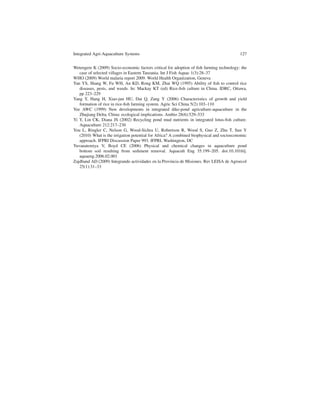 Integrated Agri-Aquaculture Systems                                                        127


Wetengere K (2009) Socio-economic factors critical for adoption of ﬁsh farming technology: the
   case of selected villages in Eastern Tanzania. Int J Fish Aquac 1(3):28–37
WHO (2009) World malaria report 2009. World Health Organization, Geneva
Yan YS, Shang W, Fu WH, An KD, Rong KM, Zhai WQ (1995) Ability of ﬁsh to control rice
   diseases, pests, and weeds. In: Mackay KT (ed) Rice-ﬁsh culture in China. IDRC, Ottawa,
   pp 223–229
Yang Y, Hang H, Xiao-jun HU, Dai Q, Zang Y (2006) Characteristics of growth and yield
   formation of rice in rice-ﬁsh farming system. Agric Sci China 5(2):103–110
Yee AWC (1999) New developments in integrated dike-pond agriculture-aquaculture in the
   Zhujiang Delta, China: ecological implications. Ambio 28(6):529–533
Yi Y, Lin CK, Diana JS (2002) Recycling pond mud nutrients in integrated lotus-ﬁsh culture.
   Aquaculture 212:217–230
You L, Ringler C, Nelson G, Wood-Sichra U, Robertson R, Wood S, Guo Z, Zhu T, Sun Y
   (2010) What is the irrigation potential for Africa? A combined biophysical and socioeconomic
   approach. IFPRI Discussion Paper 993. IFPRI, Washington, DC
Yuvanatemiya V, Boyd CE (2006) Physical and chemical changes in aquaculture pond
   bottom soil resulting from sediment removal. Aquacult Eng 35:199–205. doi:10.1016/j.
   aquaeng.2006.02.001
Zajdband AD (2009) Integrando actividades en la Provincia de Misiones. Rev LEISA de Agroecol
   25(1):31–33
 