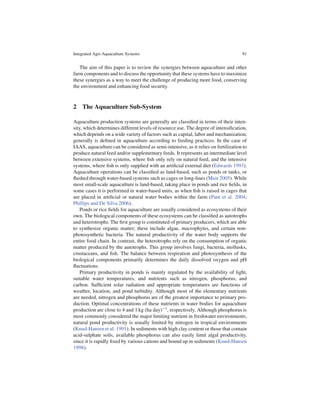 Integrated Agri-Aquaculture Systems                                                 91


   The aim of this paper is to review the synergies between aquaculture and other
farm components and to discuss the opportunity that these systems have to maximize
these synergies as a way to meet the challenge of producing more food, conserving
the environment and enhancing food security.



2 The Aquaculture Sub-System

Aquaculture production systems are generally are classiﬁed in terms of their inten-
sity, which determines different levels of resource use. The degree of intensiﬁcation,
which depends on a wide variety of factors such as capital, labor and mechanization,
generally is deﬁned in aquaculture according to feeding practices. In the case of
IAAS, aquaculture can be considered as semi-intensive, as it relies on fertilization to
produce natural feed and/or supplementary feeds. It represents an intermediate level
between extensive systems, where ﬁsh only rely on natural feed, and the intensive
systems, where ﬁsh is only supplied with an artiﬁcial external diet (Edwards 1993).
Aquaculture operations can be classiﬁed as land-based, such as ponds or tanks, or
ﬂushed through water-based systems such as cages or long-lines (Muir 2005). While
most small-scale aquaculture is land-based, taking place in ponds and rice ﬁelds, in
some cases it is performed in water-based units, as when ﬁsh is raised in cages that
are placed in artiﬁcial or natural water bodies within the farm (Pant et al. 2004;
Phillips and De Silva 2006).
    Ponds or rice ﬁelds for aquaculture are usually considered as ecosystems of their
own. The biological components of these ecosystems can be classiﬁed as autotrophs
and heterotrophs. The ﬁrst group is constituted of primary producers, which are able
to synthesize organic matter; these include algae, macrophytes, and certain non-
photosynthetic bacteria. The natural productivity of the water body supports the
entire food chain. In contrast, the heterotrophs rely on the consumption of organic
matter produced by the autotrophs. This group involves fungi, bacteria, mollusks,
crustaceans, and ﬁsh. The balance between respiration and photosynthesis of the
biological components primarily determines the daily dissolved oxygen and pH
ﬂuctuations.
    Primary productivity in ponds is mainly regulated by the availability of light,
suitable water temperatures, and nutrients such as nitrogen, phosphorus, and
carbon. Sufﬁcient solar radiation and appropriate temperatures are functions of
weather, location, and pond turbidity. Although most of the elementary nutrients
are needed, nitrogen and phosphorus are of the greatest importance to primary pro-
duction. Optimal concentrations of these nutrients in water bodies for aquaculture
production are close to 4 and 1 kg (ha day) 1 , respectively. Although phosphorus is
most commonly considered the major limiting nutrient in freshwater environments,
natural pond productivity is usually limited by nitrogen in tropical environments
(Knud-Hansen et al. 1991). In sediments with high clay content or those that contain
acid-sulphate soils, available phosphorus can also easily limit algal productivity,
since it is rapidly ﬁxed by various cations and bound up in sediments (Knud-Hansen
1998).
 