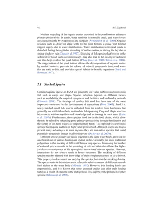 92                                                                      A.D. Zajdband


   Nutrient recycling of the organic matter deposited in the pond bottom enhances
primary productivity. In ponds, water turnover is normally small, and water losses
are caused mainly by evaporation and seepage (Avnimelech et al. 2008). Organic
residues such as decaying algae settle to the pond bottom, a place with limited
oxygen supply due to water stratiﬁcation. Water stratiﬁcation in tropical ponds is
disturbed during the night due to cooling of surface waters, or during the day due to
strong winds or rain (Diana et al. 1997). Stocking of ﬁsh species that browse in the
sediment for food, such as common carp, may also lead to the mixing of sediment
and thus help oxidize the pond bottom (Phan-Van et al. 2008; Ritvo et al. 2004).
The oxygenation of the pond bottom allows the decomposition of organic matter
by aerobic bacteria, prevents the release of reduced compounds into pond water
that are toxic to ﬁsh, and provides a good habitat for benthic organisms (Boyd and
Bowman 1997).



2.1 Stocked Species

Cultured aquatic species in IAAS are generally low-value herbivorous/omnivorous
ﬁsh such as carps and tilapia. Species selection depends on different factors
such as availability, the required equipment and facilities, and husbandry methods
(Edwards 1998). The shortage of quality ﬁsh seed has been one of the most
important constraints in the development of aquaculture (Muir 2005). Seed, i.e.
newly hatched small ﬁsh, can be collected from the wild or from hatcheries that
generally use artiﬁcial methods to stimulate ﬁsh spawning. Carp and tilapia seed can
be produced without sophisticated knowledge and technology in rural areas (Little
et al. 2007a). Furthermore, these species feed low in the food chain, which allow
them to be raised by enhancing pond primary productivity through fertilization and
the supply of on-farm wastes as supplementary feeds – as opposed to carnivorous
species that require addition of high value protein feed. Although carps and tilapia
present many advantages, in most regions they are non-native species that could
potentially negatively impact local biodiversity (De Silva et al. 2009).
   Different species usually are raised together in the same water body, allowing for
an efﬁcient use of various feeding and spatial niches. Generally, the most traditional
polyculture is the stocking of different Chinese carp species. Increasing the number
of cultured species results in the spreading of risk and often also allows for higher
yields as a consequence of the synergistic interactions between species. However,
interactions do not always result in better outcomes. The stocking of different
species must be planned with knowledge of their complementarities or lack thereof.
This property is determined not only by the species, but also the stocking density.
The species ratio in the mixture must reﬂect the relative amount of different natural-
food niches in the water body (Milstein 1992). However, ﬁsh feeding habits are
opportunistic, and it is known that some cultured species can shift their feeding
habits as a result of changes in the endogenous food supply or the presence of other
species (Rahman et al. 2008).
 