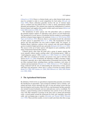 94                                                                      A.D. Zajdband


(Ahmed et al. 2010). Prawn is a bottom feeder, and so other bottom feeder species
must be excluded in order to avoid competition for food niches (Hossain and
Islam 2006). Prawn cultivation generally involves the use of external inputs
such as certiﬁed seed and artiﬁcial feed, in order to satisfy international market
demands and regulations. This situation may require the establishment of contracts
between farmers and suppliers that usually exclude small-scale farmers (Belton and
Little 2008; Lebel et al. 2008, 2010).
   The introduction of native species into ﬁsh polyculture seeks to minimize
the potential negative impacts of cultivating exotic species on local biodiversity.
The introduction of exotic species of freshwater ﬁsh has resulted in social beneﬁts,
and their ecological impact appear to be moderate (Arthur et al. 2010; Gozlan 2008;
Tapia and Zambrano 2003). However, there is a movement towards the cultivation
of native species in aquaculture (Ross et al. 2008). The incorporation of native
species into ﬁsh polyculture can even result in higher yields. For instance, in
Southern Brazil, replacing a portion of the common carp with jundi´ (Rhamdia
                                                                          a
quelens) resulted in higher growth rates and yields (Bolognesi Da Silva et al. 2006).
The success in the use of native species will depend on seed availability and the
study of interactions between these species.
   Cultured species often share the pond with a group of aquatic animals that
occur naturally without regular stocking called ‘self-recruiting-species’ (SRS) or
‘small-indigenous species’ (SIS) (Amilhat et al. 2009; Wahab et al. 2004). In the
past, SRS were considered as harmful, and poisons were used to kill these ﬁsh
species (Kadir et al. 2006). Fortunately, the importance of SRS is nowadays widely
recognized, especially due to their enhancement of household food security. SRS
are often consumed whole, including bones, and they constitute a rich source of
vitamins and micronutrients (Morales et al. 2006; Thilsted et al. 1997). Studies are
being conducted with the aim of understanding the interactions of these species
with large carp and prawns, whose sale is a source of income for family farmers
(Kadir et al. 2006, 2007; Kunda et al. 2008, 2009; Milstein et al. 2008, 2009; Wahab
et al. 2004, 2008).



3 The Agricultural Sub-System

By deﬁnition, IAAS involve an agricultural component that generally exists before
the introduction of aquaculture. Agro-ecological conditions such as climatic, soil-
related and biotic factors determine the type of crop and animal system that has
been developed at each location. Most IAAS are crop-dominated, but they generally
also include livestock husbandry and non-cultivated areas such as woodlands. For
instance, a typical farming system in South East Asia consists of rice as the main
crop, with other enterprises occurring on the farm such as annual and perennial
crops; a mixed garden around the homestead for fruits and vegetables, grass-fed
cattle, and scavenging pigs or poultry (Devendra and Thomas 2002b; Edwards
et al. 1988). These activities usually co-exist in small-scale farms that often occupy
 