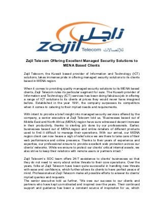 Zajil Telecom Offering Excellent Managed Security Solutions to
MENA Based Clients
Zajil Telecom, the Kuwait based provider of Information and Technology (ICT)
solutions, takes immense pride in offering managed security solutions to its clients
based in MENA region.
When it comes to providing quality managed security solutions to its MENA based
clients, Zajil Telecom rules its particular segment for sure. The Kuwaiti provider of
Information and Technology (ICT) services has been doing fabulous job in offering
a range of ICT solutions to its clients at prices they would never have imagined
before. Established in the year 1991, the company surpasses its competitors
when it comes to catering to their myriad needs and requirements.
With intent to provide a brief insight into managed security services offered by the
company, a senior executive at Zajil Telecom told us, “Businesses based out of
Middle East and North Africa (MENA) region have sure witnessed decent increase
in their productivity, thanks to sterling job done by our professionals. Earlier,
businesses based out of MENA region and online retailers of different products
used to find it difficult to manage their operations. With our arrival, our MENA
region client can now heave a sigh of relief since we are there to take care of their
web performance and online presence. Thanks to their years of experience and
expertise, our professional ensure to provide excellent web protection across our
clients’ networks. While we ensure to protect our clients’ critical internal assets, we
also strive to keep their relations with remote users or partners intact.”
Zajil Telecom’s SOC team offers 24/7 assistance to clients’ businesses so that
they do not need to worry about online threats to their core operations. Over the
years, folks at Zajil Telecom have been quite successful in handling new threats
with ease and confidence, which further allows its clients to have perfect peace of
mind. Professionals at Zajil Telecom make all possible efforts to answer its clients’
myriad queries and requests.
The senior executive told us further, “We owe our success to our clients and
partners who have kept us motivated and inspired over the years. Their continued
support and guidance has been a constant source of inspiration for us, which
 