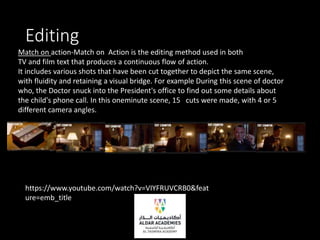 Editing
Match on action-Match on Action is the editing method used in both
TV and film text that produces a continuous flow of action.
It includes various shots that have been cut together to depict the same scene,
with fluidity and retaining a visual bridge. For example During this scene of doctor
who, the Doctor snuck into the President's office to find out some details about
the child's phone call. In this oneminute scene, 15 cuts were made, with 4 or 5
different camera angles.
https://www.youtube.com/watch?v=VIYFRUVCRB0&feat
ure=emb_title
 