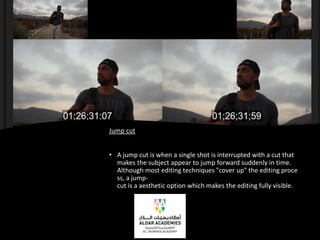 Jump cut
• A jump cut is when a single shot is interrupted with a cut that
makes the subject appear to jump forward suddenly in time.
Although most editing techniques "cover up" the editing proce
ss, a jump-
cut is a aesthetic option which makes the editing fully visible.
 